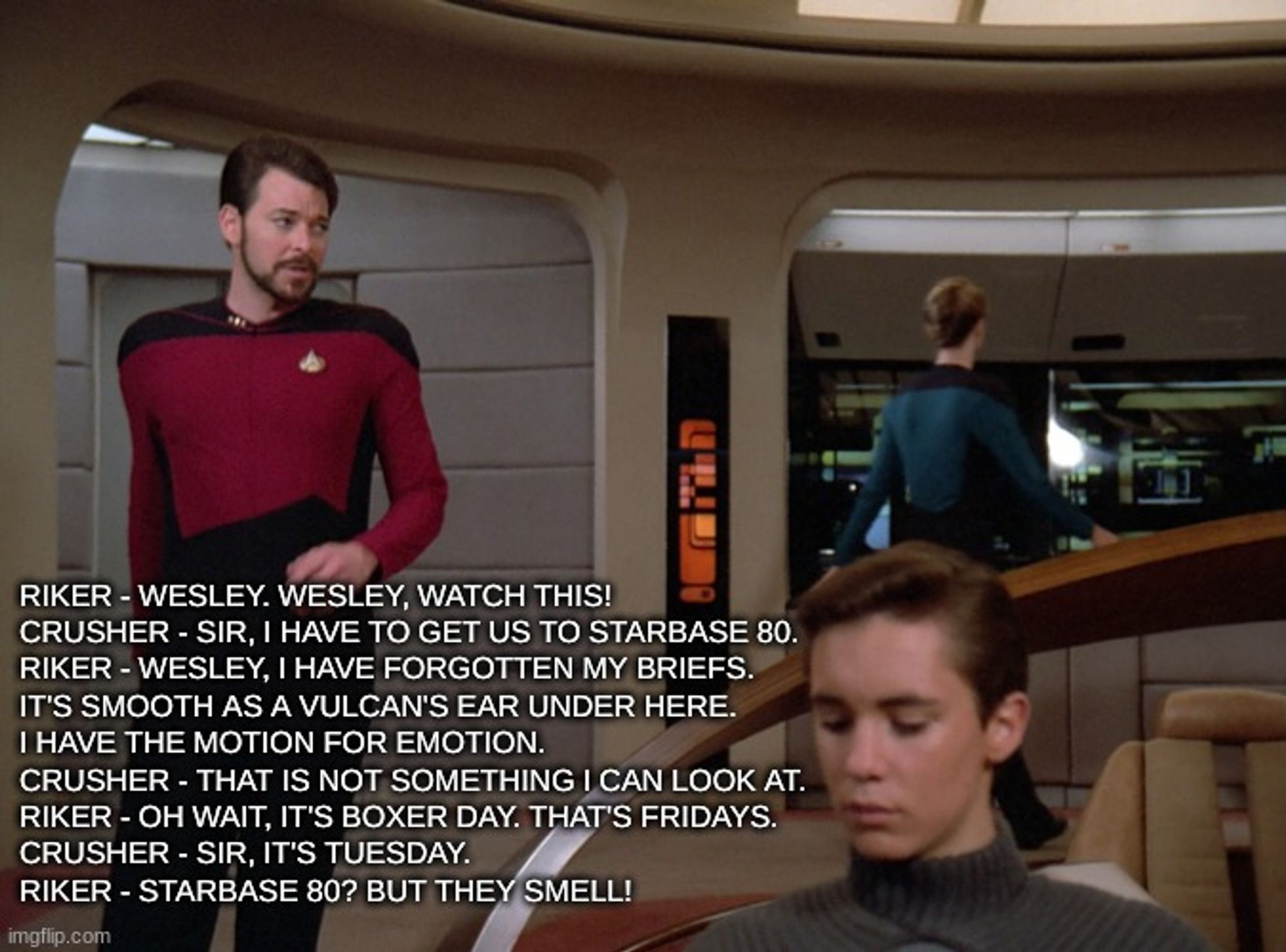 Riker - Wesley. Wesley, watch this!
Crusher - Sir, I have to get us to Starbase 80.
Riker - Wesley, I have forgotten my briefs. 
It's smooth as a Vulcan's ear under here. 
I have the motion for emotion.
Crusher - That is not something I can look at.
Riker - Oh wait, it's boxer day. That's Fridays.
Crusher - Sir, it's Tuesday.
Riker - Starbase 80? But they smell!