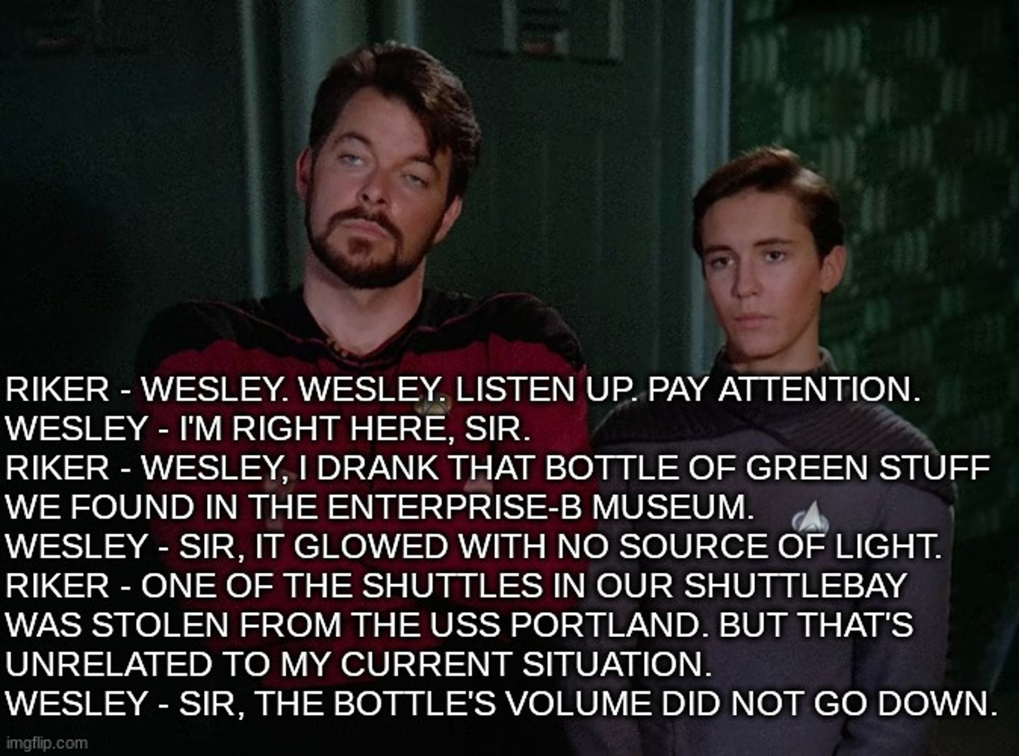 Riker - Wesley. Wesley. Listen up. Pay attention.
Wesley - I'm right here, sir.
Riker - Wesley, I drank that bottle of green stuff 
we found in the Enterprise-B museum. 
Wesley - Sir, it glowed with no source of light.
Riker - One of the shuttles in our shuttlebay 
was stolen from the USS Portland. But that's 
unrelated to my current situation.
Wesley - Sir, the bottle's volume did not go down.