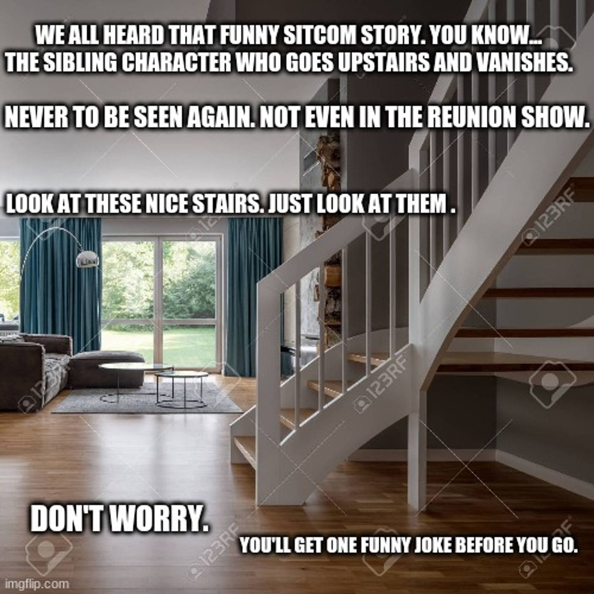 Picture of a staircase in a suburban house. 

Text: We all heard that funny sitcom story. You know...the sibling character who goes upstairs and vanishes.

Never to be seen again. Not even in the reunion show.

Look at these nice stairs. Just look at them.

Don't worry.

You'll get one funny joke before you go.