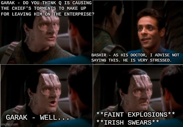 Garak is wondering if Q is causing O'Brien's torments on Deep Space Nine to make up for leaving him behind on the battle bridge of the Enterprise D. Doctor Bashir advices not mentioning this, as it'd cause stress. Garak pauses, then in the distance is explosions and O'Brien swearing.