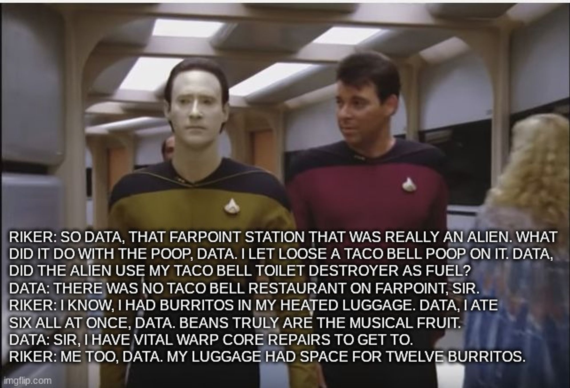 Riker: So data, that farpoint station that was really an alien. What 
did it do with the poop, data. I let loose a taco bell poop on it. Data,
did the alien use my taco bell toilet destroyer as fuel?
Data: There was no taco bell restaurant on farpoint, sir.
Riker: I know, I had burritos in my heated luggage. Data, I ate
six all at once, data. Beans truly are the musical fruit. 
Data: Sir, I have vital warp core repairs to get to.
Riker: Me too, data. my luggage had space for twelve burritos.