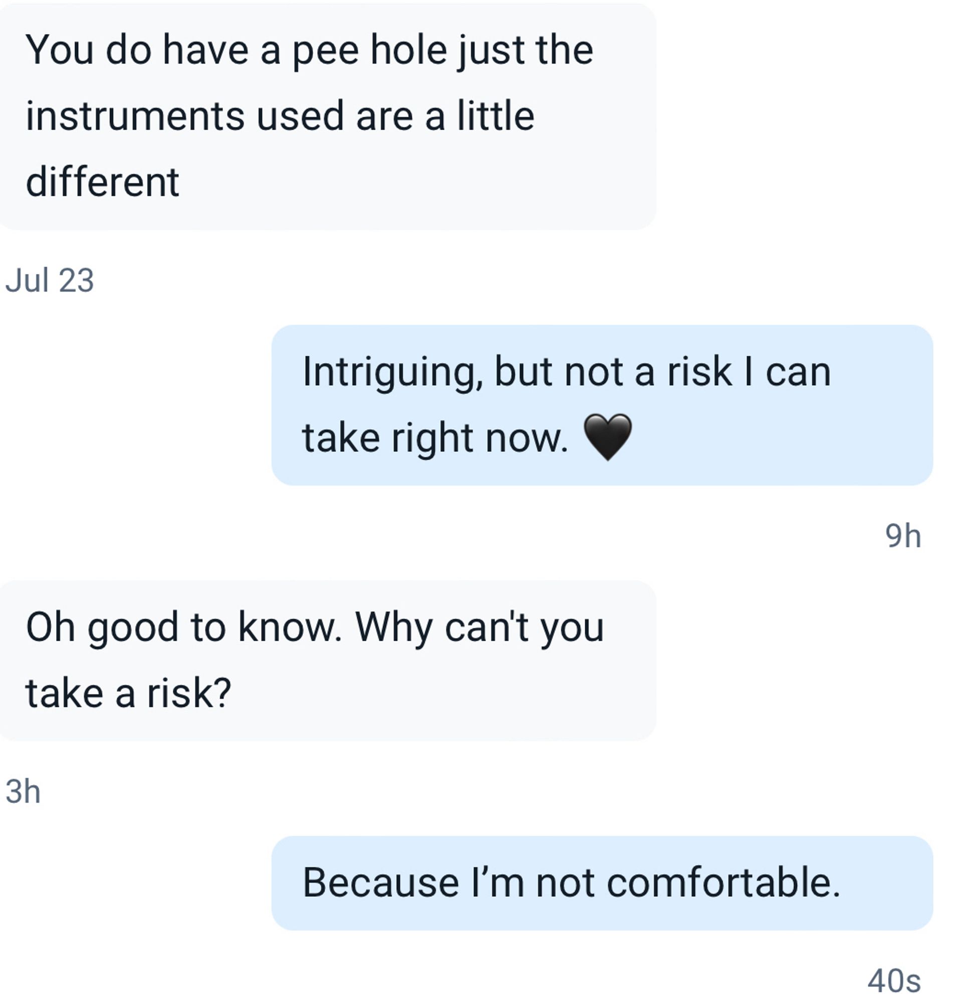 You do have a pee hole just the instruments used are a little
different
Jul 23
Intriguing, but not a risk I can take right now.
9h
Oh good to know. Why can't you take a risk?
3h
Because I'm not comfortable.
40s