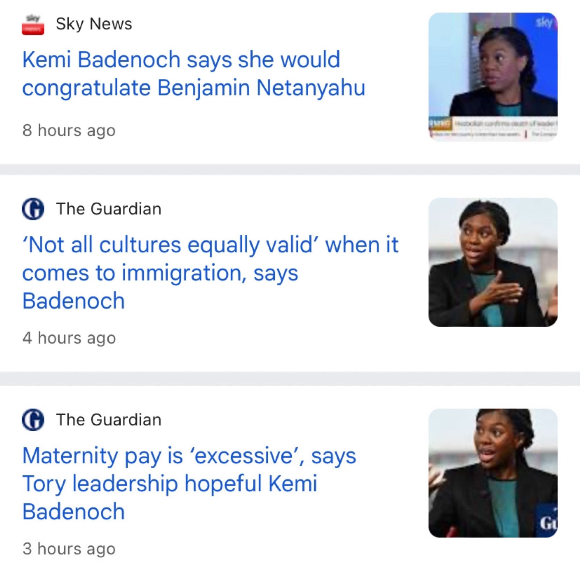 Three headlines:

Sky News:

Kemi Badenoch says she would congratulate Benjamin Netanyahu
--

Guardian

'Not all cultures equally valid' when it comes to immigration, says Badenoch

--

Guardian

Maternity pay is 'excessive', says Tory leadership hopeful Kemi Badenoch