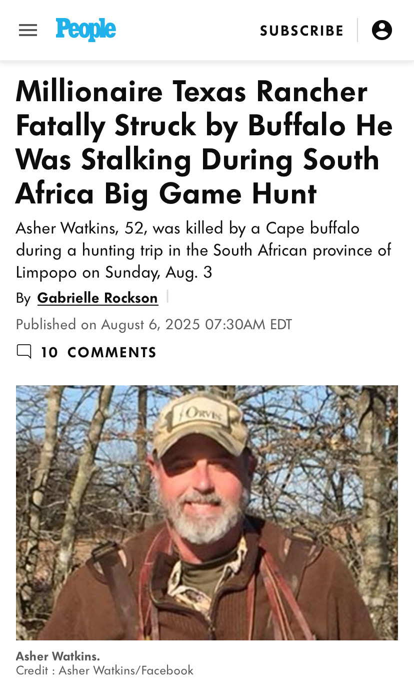 Headline from People Magazine:

Millionaire Texas Rancher Fatally Struck by Buffalo He Was Stalking During South
Africa Big Game Hunt

Sub-headline:

Asher Watkins, 52, was killed by a Cape buffalo during a hunting trip in the South African province of Limpopo on Sunday, Aug. 3

[picture of Mr. Watkins - yout typical grey-bearded white man in a brown leather jacket and a midlife-crisis baseball cap - presumably taken before he was gored.]

