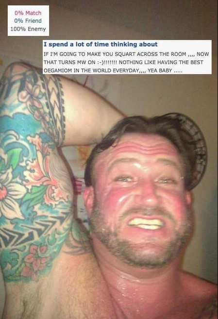 photo of the Squart Guy, a sweaty man on a dating site.
The captions say 0% Match, 0% Friend, 100% Enemy, and "I spend a lot of time thinking about: IF IM GOING TO MAKE YOU SQUART ACROSS THE ROOM ,,, NOW THAT TURNS MW ON :-)!!!!!!!! NOTHING LIKE HAVING TH EBEST OEGAMIOM IN THE WORLD EVERYDAY,,,, YEA BABY ....."