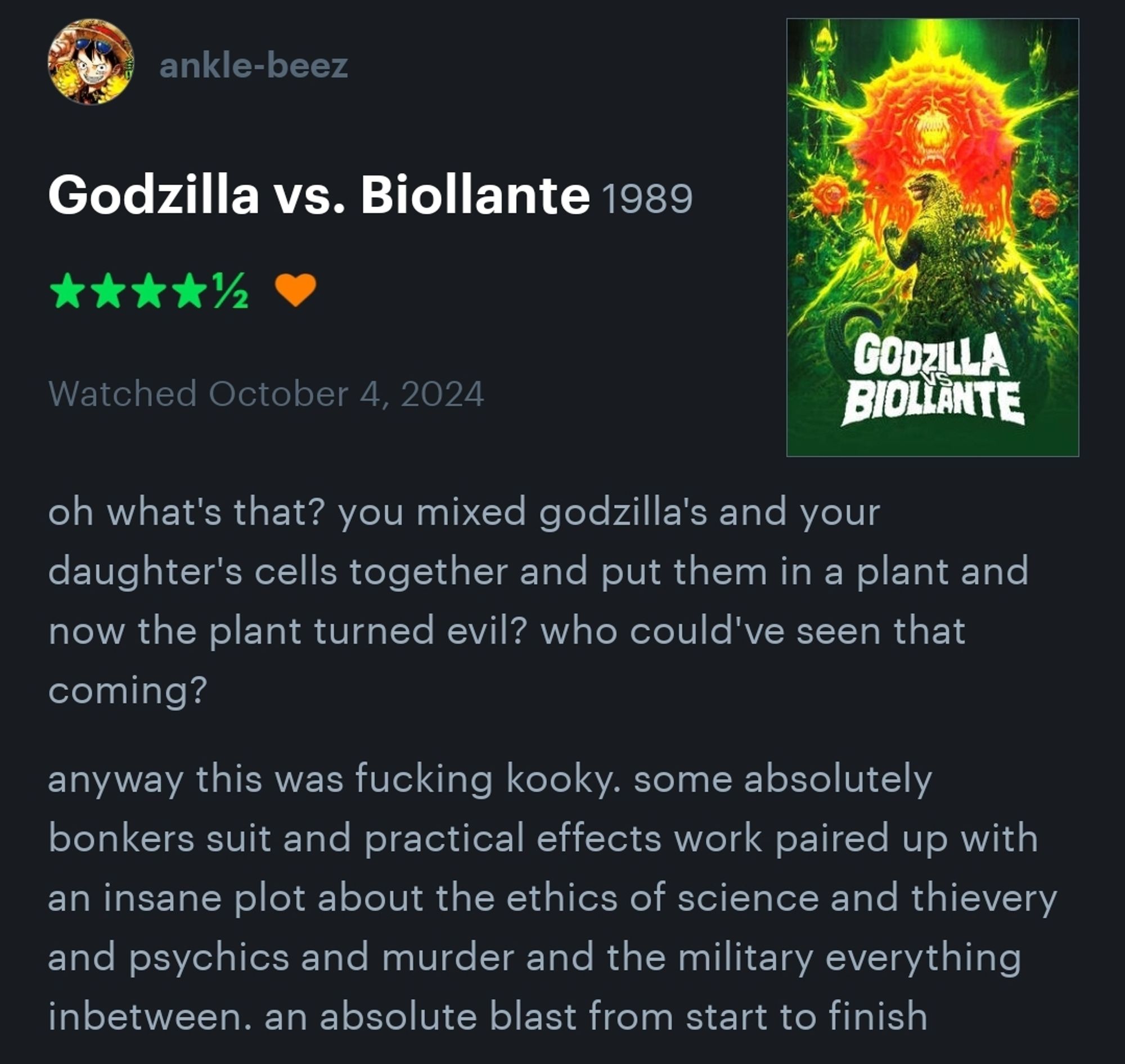 a four-and-a-half star review of "Godzilla vs Biollante" by ankle-beez on letterboxd that reads,

"oh what's that? you mixed godzilla's and your daughter's cells together and put them in a plant and now the plant turned evil? who could've seen that coming?

anyway this was fucking kooky. some absolutely bonkers suit and practical effects work paired up with an insane plot about the ethics of science and thievery and psychics and murder and the military everything inbetween. an absolute blast from start to finish"