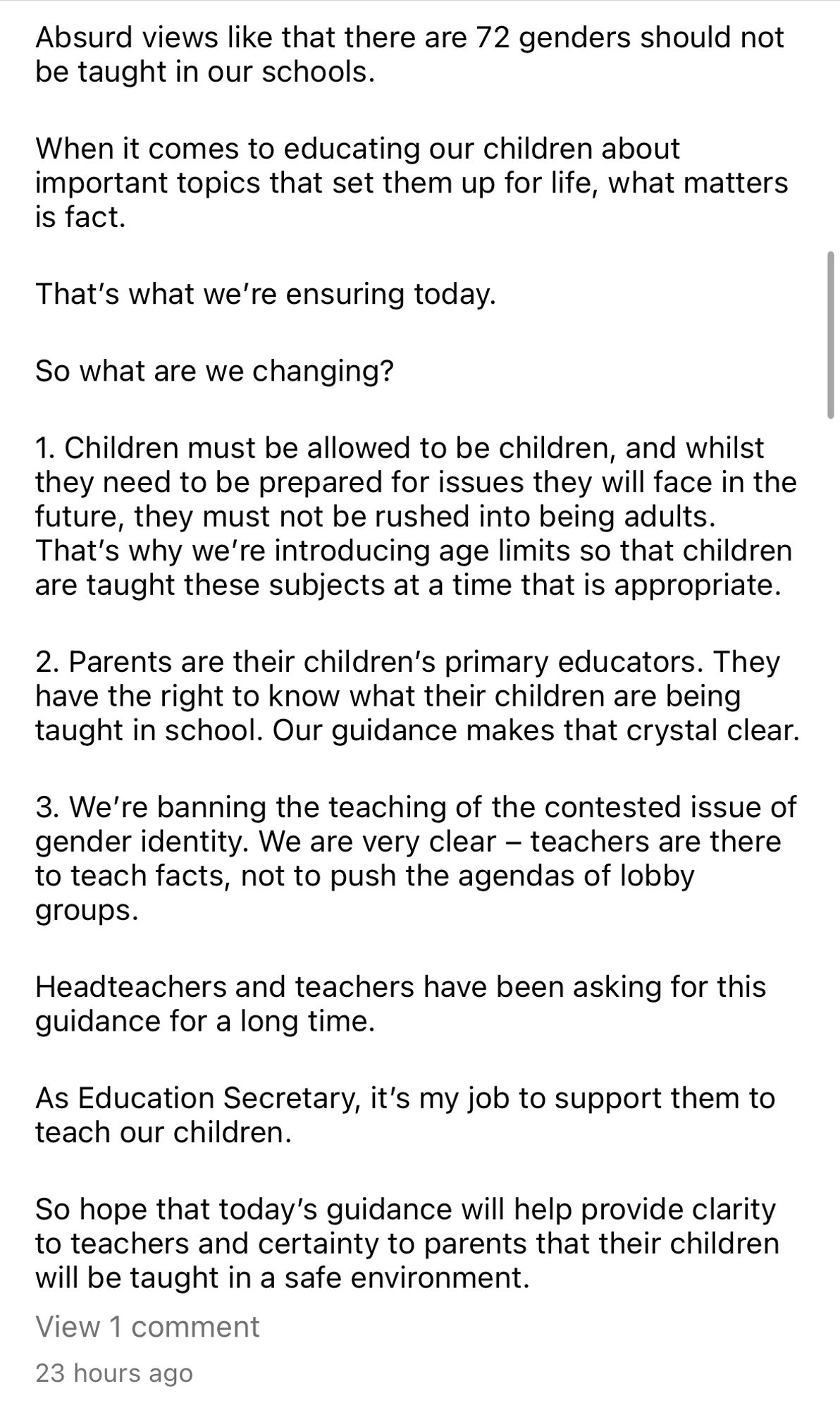 Absurd views like that there are 72 genders should not be taught in our schools.
When it comes to educating our children about important topics that set them up for life, what matters is fact.
That's what we're ensuring today.
So what are we changing?
1. Children must be allowed to be children, and whilst they need to be prepared for issues they will face in the future, they must not be rushed into being adults.
That's why we're introducing age limits so that children are taught these subjects at a time that is appropriate.
2. Parents are their children's primary educators. They have the right to know what their children are being taught in school. Our guidance makes that crystal clear.
3. We're banning the teaching of the contested issue of gender identity. We are very clear - teachers are there to teach facts, not to push the agendas of lobby groups.
Headteachers and teachers have been asking for this guidance for a long time.
As Education Secretary, it's my job to support them.