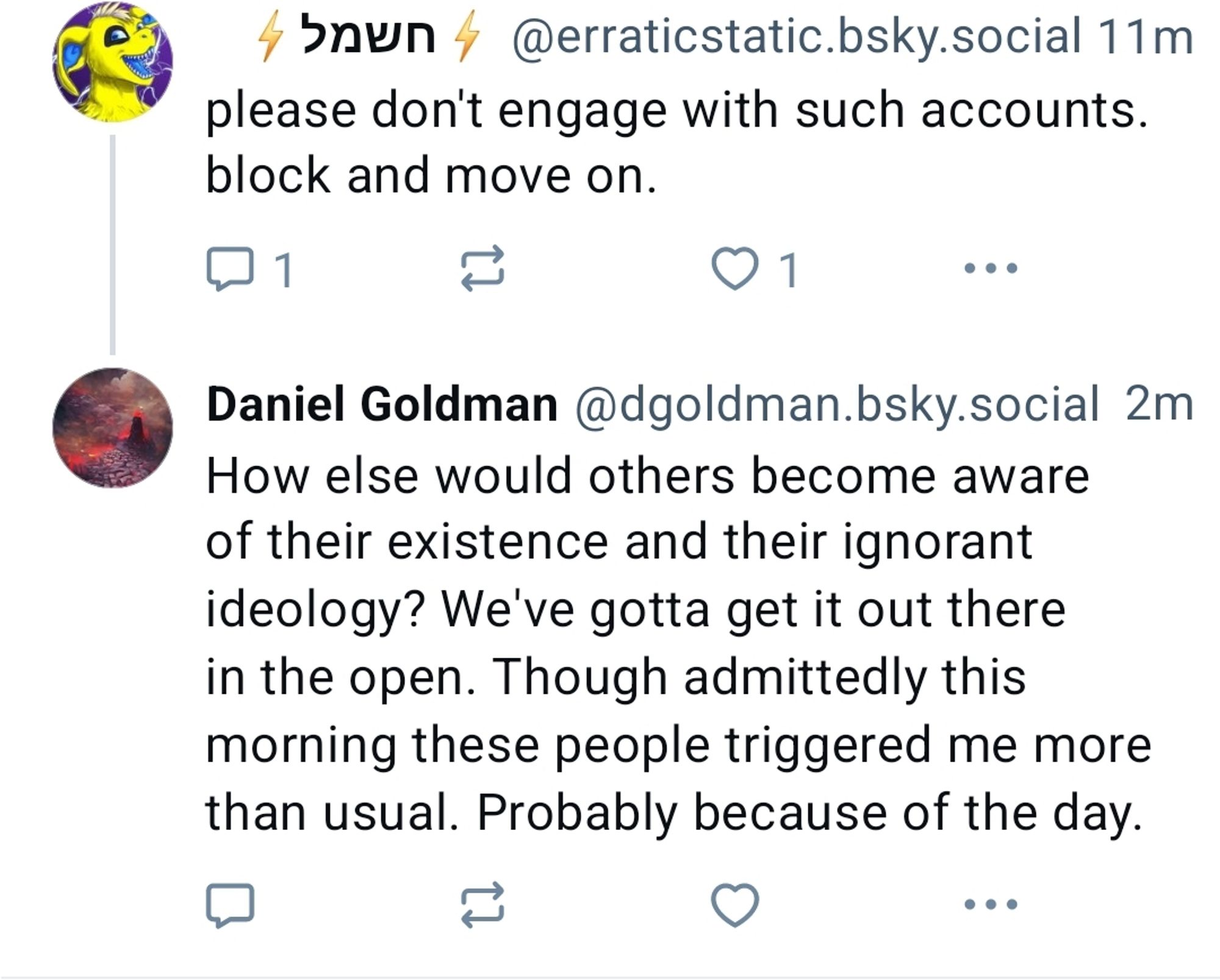 Daniel Goodman replying to another anti-Palestine account.
Erraticstatic 'Please don't engage with such accounts. Block and move on.

DGoodman: 'How else would others become aware of their existence and their ignorant ideology? We've gotta get it out there in the open. Though admittedly this morning these people triggered me more than usual. Probably because of the day.