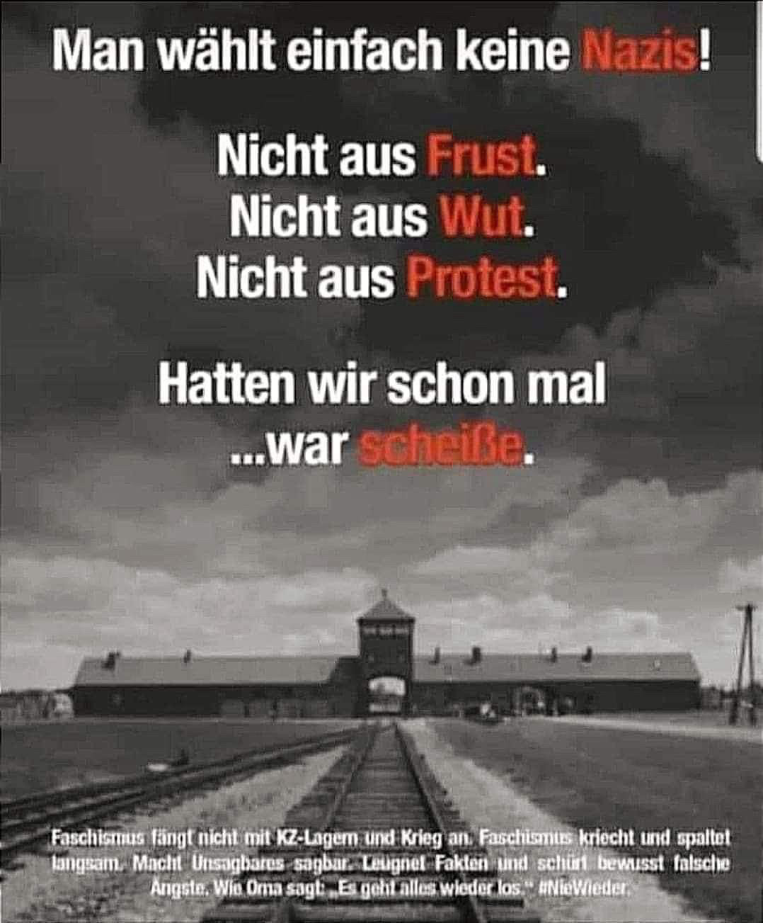 Man wählt einfach keine Nazis!
Nicht aus Frust.
Nicht aus Wut.
Nicht aus Protest.
Hatten wir schon mal ...war scheiße.
Faschismus fängt nicht mit KZ-Lager und Krieg an Faschismus kriecht und spaltet langsam. Macht- Unsagbares sagbar. Leugnet Fakten und schürt bewusst falsche
Angste, Wis Oma sagt
Esgehtalles wieder los" #NieWieder