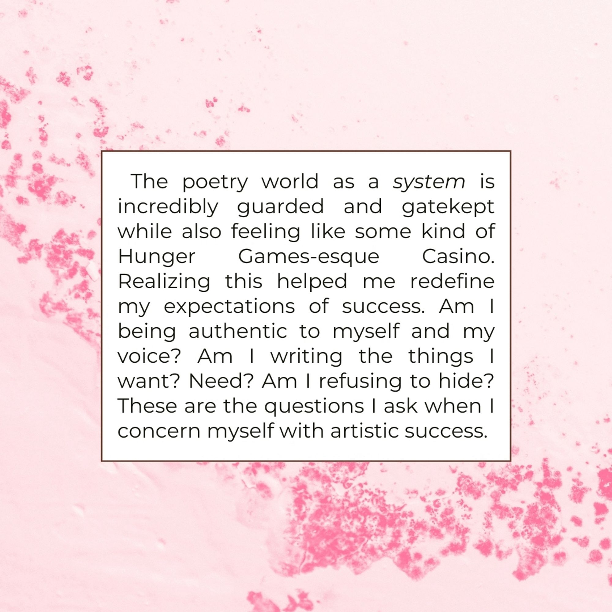 The poetry world as a system is incredibly guarded and gatekept while also feeling like some kind of Hunger
Games-esque Casino.
Realizing this helped me redefine my expectations of success. Am I being authentic to myself and my voice? Am I writing the things !
Want? Need? Am I refusing to hide?
These are the questions I ask when I concern myself with artistic success.