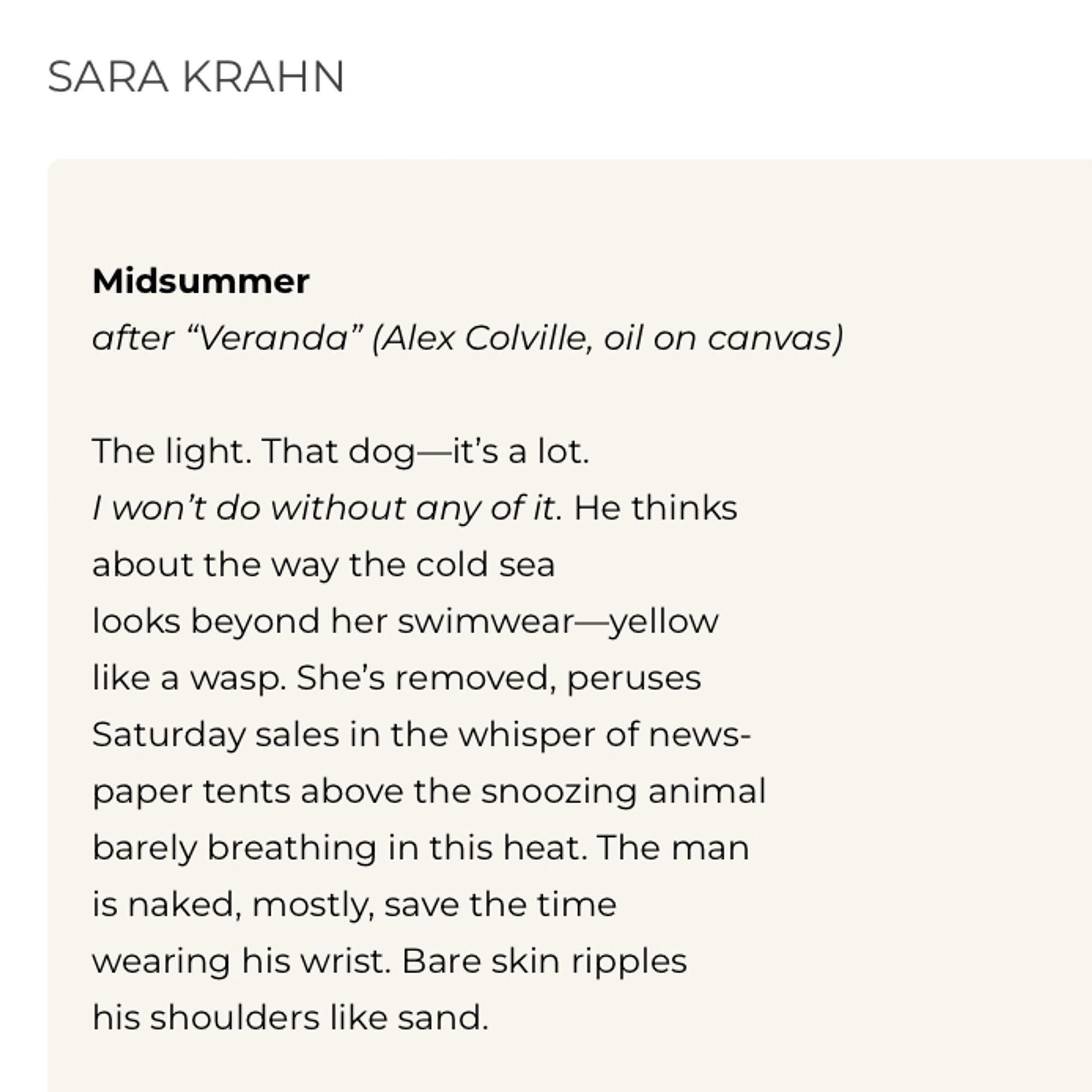 SARA KRAHN
Midsummer
after "Veranda" (Alex Colville, oil on canvas)
The light. That dog—it's a lot.
I won't do without any of it. He thinks about the way the cold sea
looks beyond her swimwear-yellow like a wasp. She's removed, peruses Saturday sales in the whisper of newspaper tents above the snoozing animal barely breathing in this heat. The man is naked, mostly, save the time wearing his wrist. Bare skin ripples his shoulders like sand.