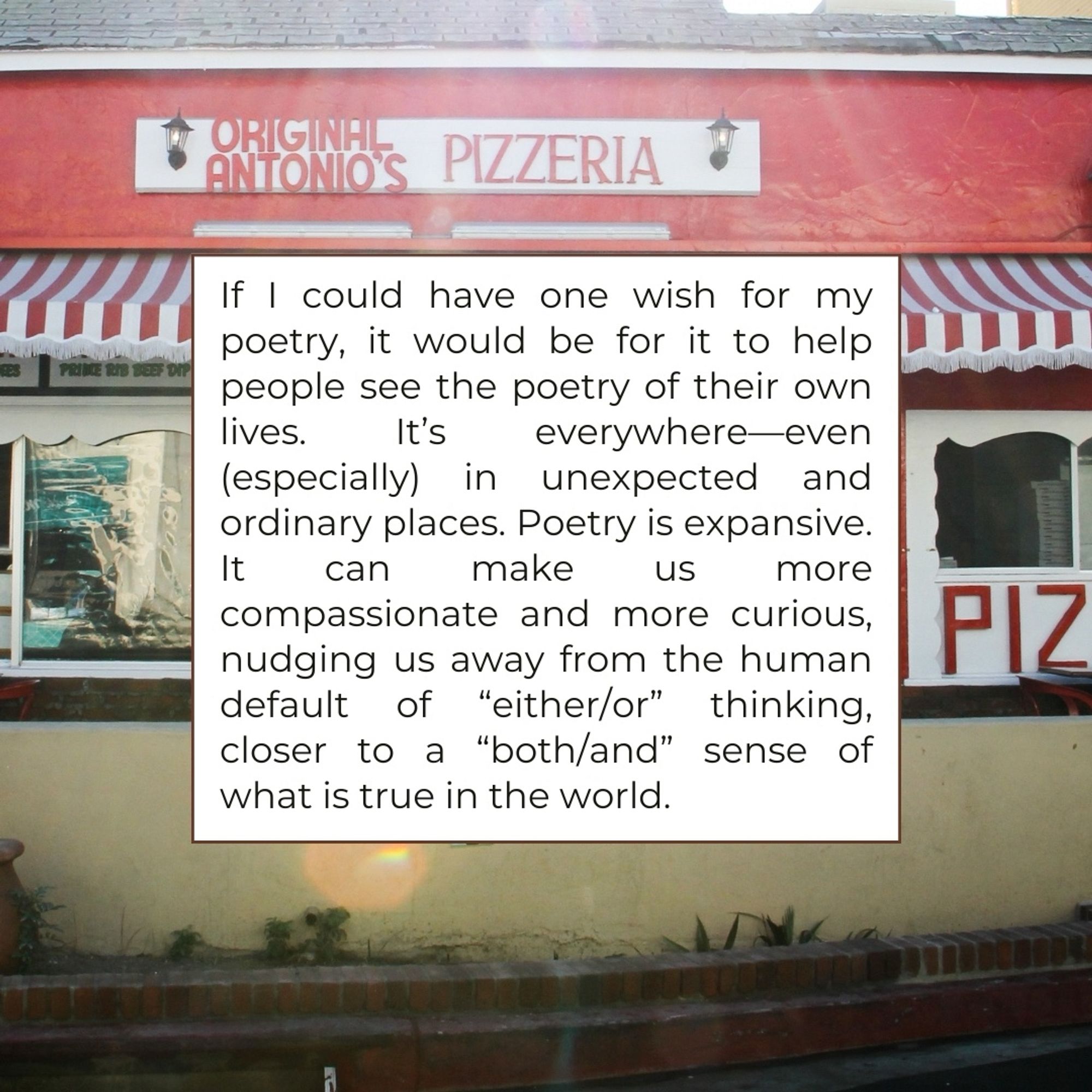 ORIGINAL ANTONIO'S
PIZZERIA
If I could have one wish for my poetry, it would be for it to help people see the poetry of their own lives.
It's
everywhereeven
(especially) in unexpected and ordinary places. Poetry is expansive.
It can
make
US
more
compassionate and more curious, nudging us away from the human default of "either/or" thinking, closer to a "both/and" sense of what is true in the world.
PIZ