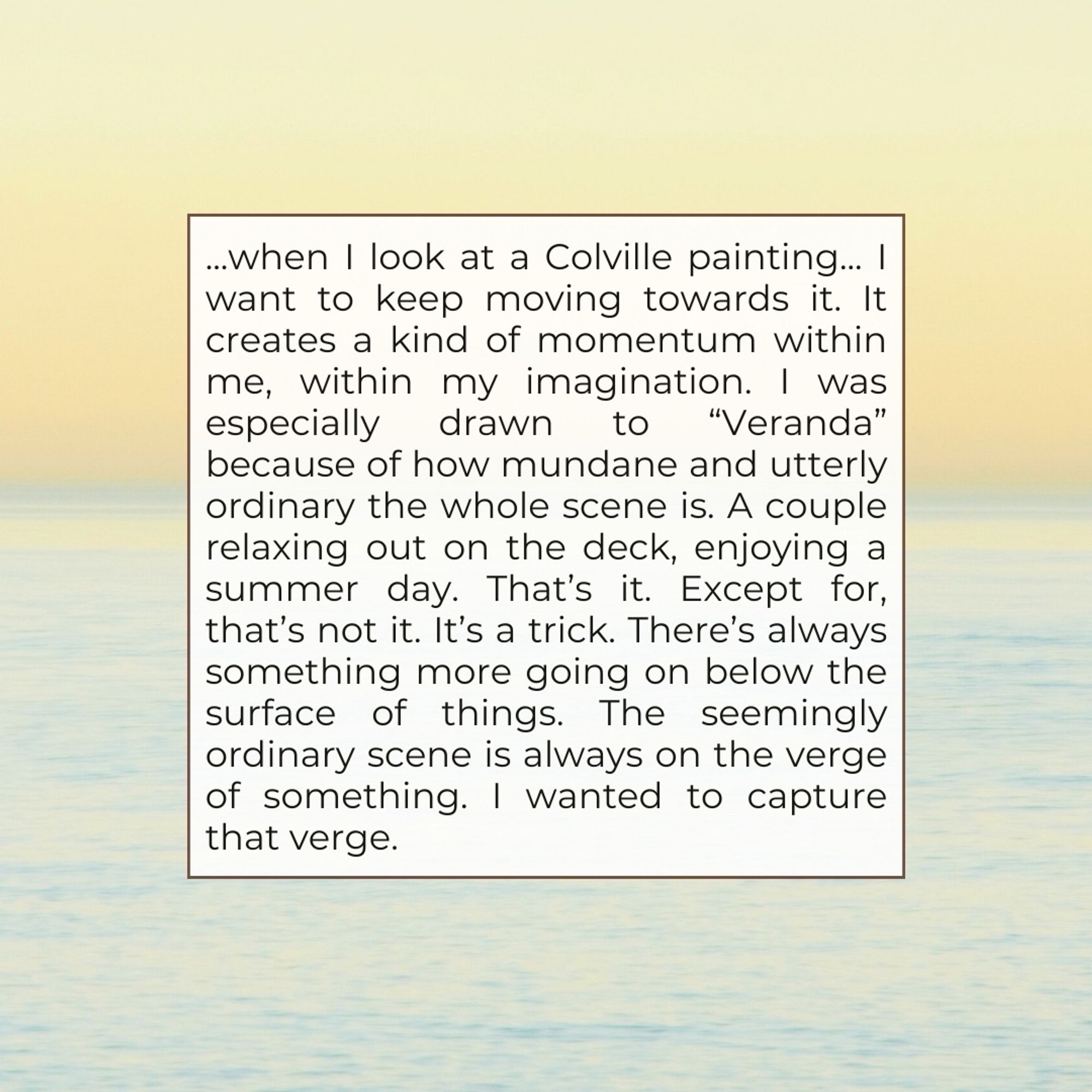 ...when I look at a Colville painting... I want to keep moving towards it. It creates a kind of momentum within me, within my imagination. I was especially drawn to "Veranda" because of how mundane and utterly ordinary the whole scene is. A couple relaxing out on the deck, enjoying a summer day. That's it. Except for, that's not it. It's a trick. There's always something more going on below the surface of things. The seemingly ordinary scene is always on the verge of something. I wanted to capture that verge.