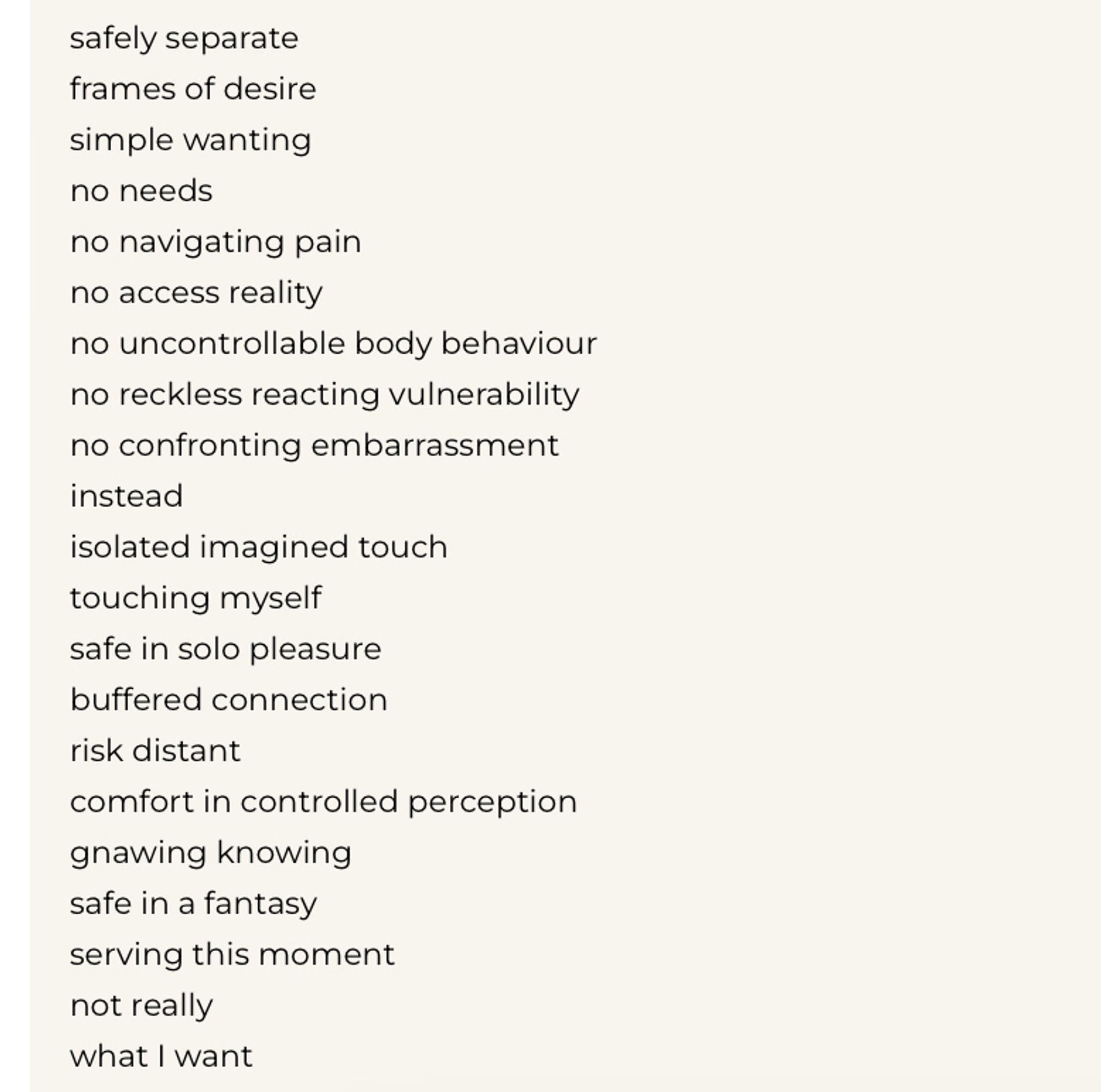 no navigating pain
no access reality
no uncontrollable body behaviour no reckless reacting vulnerability no confronting embarrassment instead
isolated imagined touch touching myself safe in solo pleasure buffered connection
risk distant
comfort in controlled perception gnawing knowing safe in a fantasy
serving this moment not really
what I want