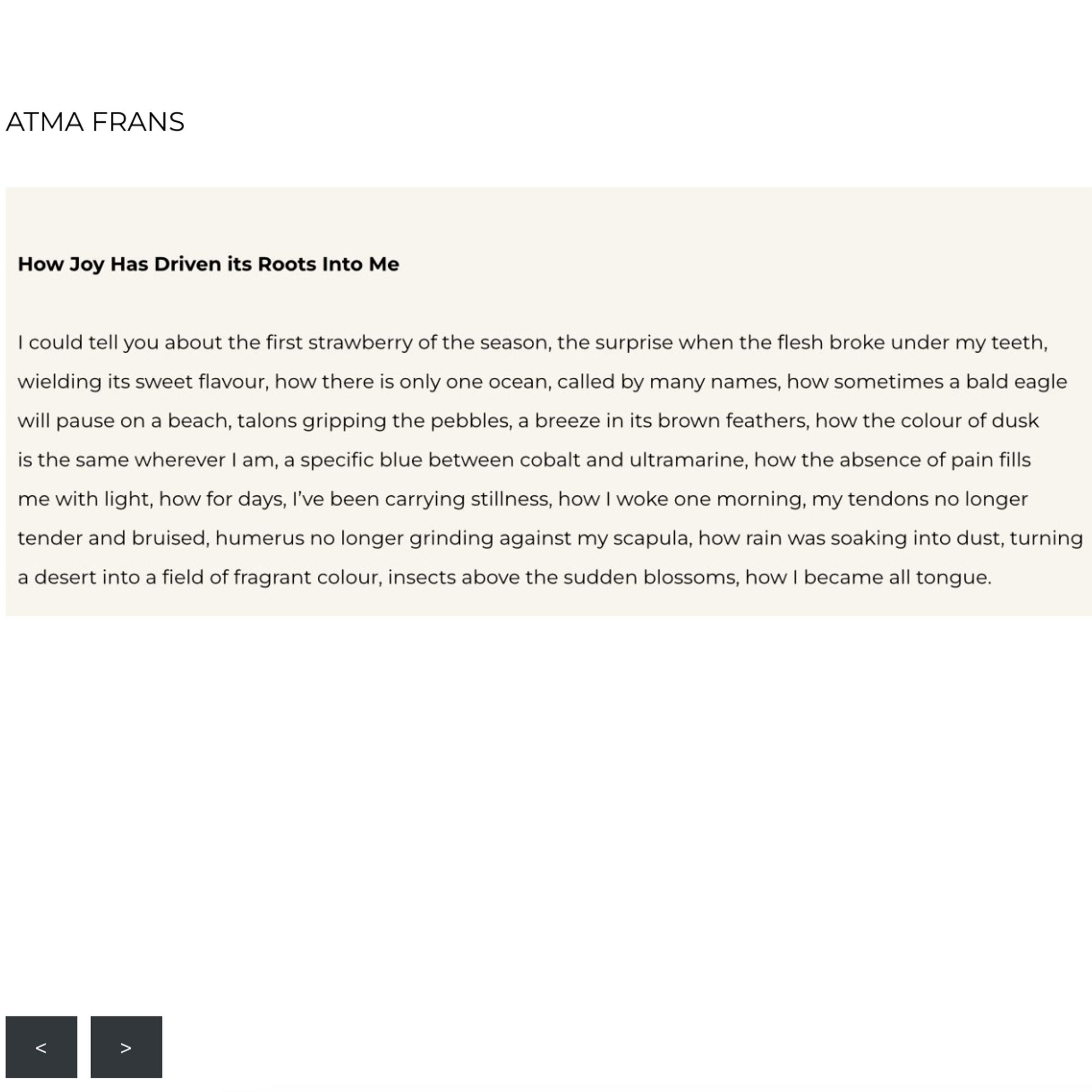ATMA FRANS
How Joy Has Driven its Roots Into Me
I could tell you about the first strawberry of the season, the surprise when the flesh broke under my teeth, wielding its sweet flavour, how there is only one ocean, called by many names, how sometimes a bald eagle will pause on a beach, talons gripping the pebbles, a breeze in its brown feathers, how the colour of dusk is the same wherever I am, a specific blue between cobalt and ultramarine, how the absence of pain fills me with light, how for days, l've been carrying stillness, how I woke one morning, my tendons no longer tender and bruised, humerus no longer grinding against my scapula, how rain was soaking into dust, turning a desert into a field of fragrant colour, insects above the sudden blossoms, how I became all tongue.