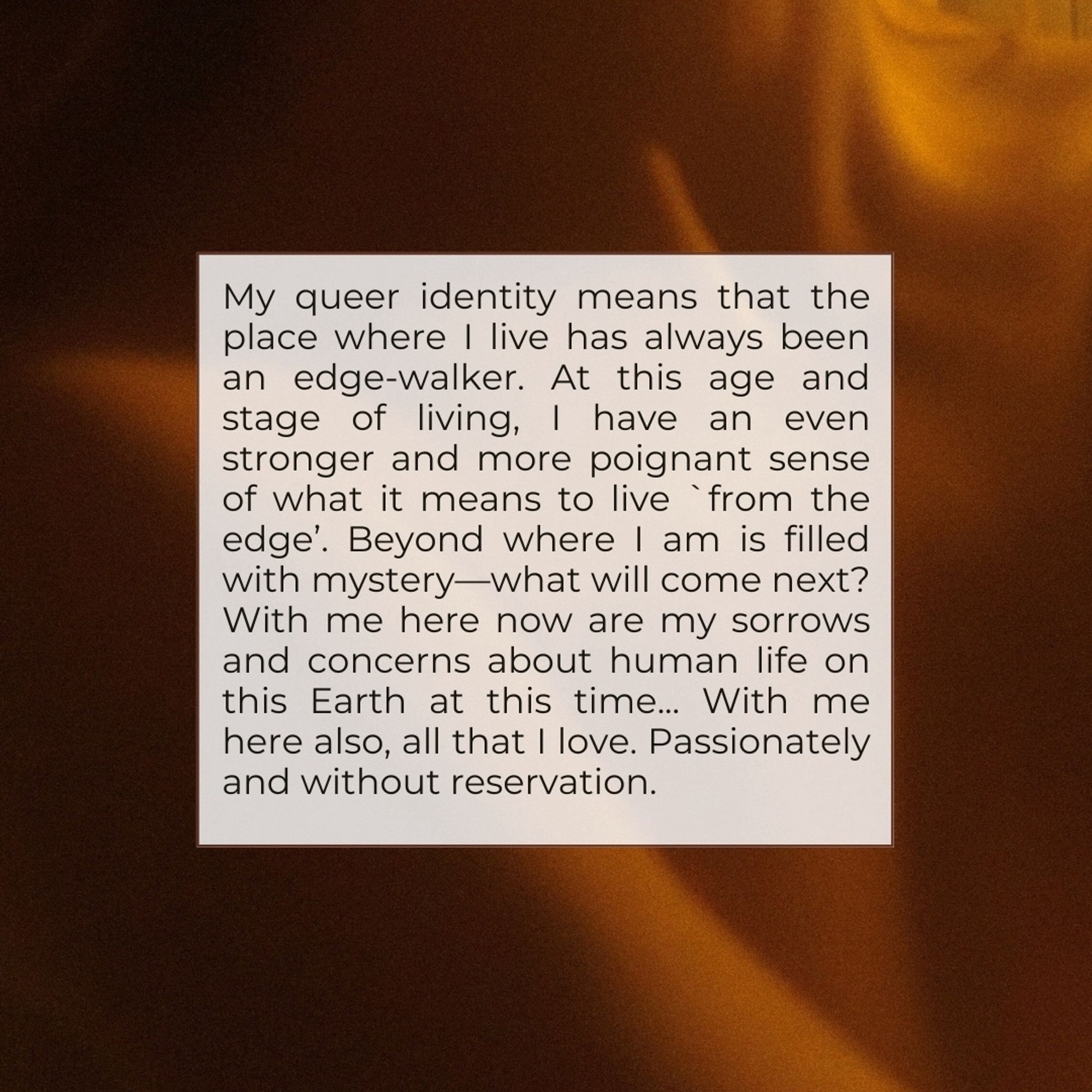 My queer identity means that the place where I live has always been an edge-walker. At this age and stage of living, I have an even stronger and more poignant sense of what it means to live from the edge'. Beyond where I am is filled with mystery—what will come next?
With me here now are my sorrows and concerns about human life on this Earth at this time... With me here also, all that I love. Passionately and without reservation.