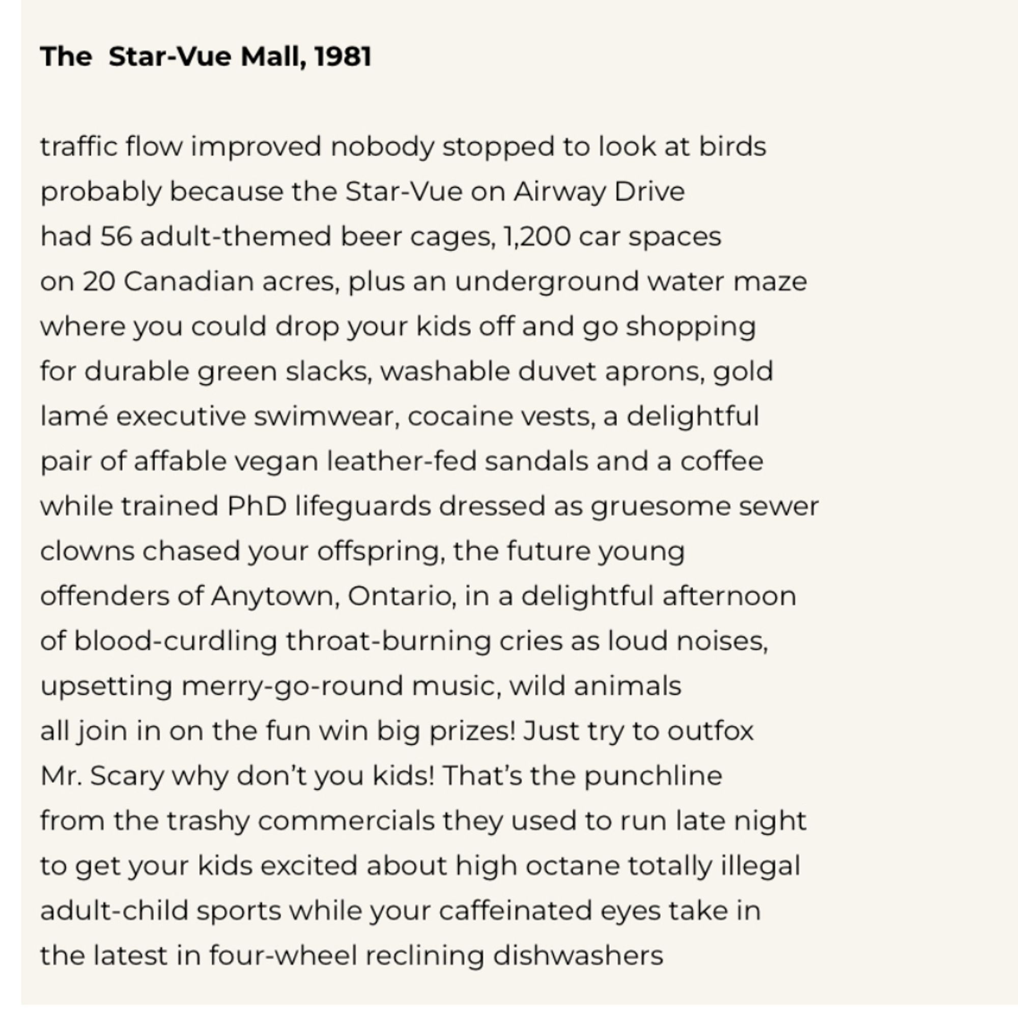 The Star-Vue Mall, 1981
traffic flow improved nobody stopped to look at birds probably because the Star-Vue on Airway Drive had 56 adult-themed beer cages, 1,200 car spaces on 20 Canadian acres, plus an underground water maze where you could drop your kids off and go shopping for durable green slacks, washable duvet aprons, gold lamé executive swimwear, cocaine vests, a delightful pair of affable vegan leather-fed sandals and a coffee while trained PhD lifeguards dressed as gruesome sewer clowns chased your offspring, the future young offenders of Anytown, Ontario, in a delightful afternoon of blood-curdling throat-burning cries as loud noises, upsetting merry-go-round music, wild animals all join in on the fun win big prizes! Just try to outfox Mr. Scary why don't you kids! That's the punchline from the trashy commercials they used to run late night to get your kids excited about high octane totally illegal adult-child sports while your caffeinated eyes take in the latest in four-whee