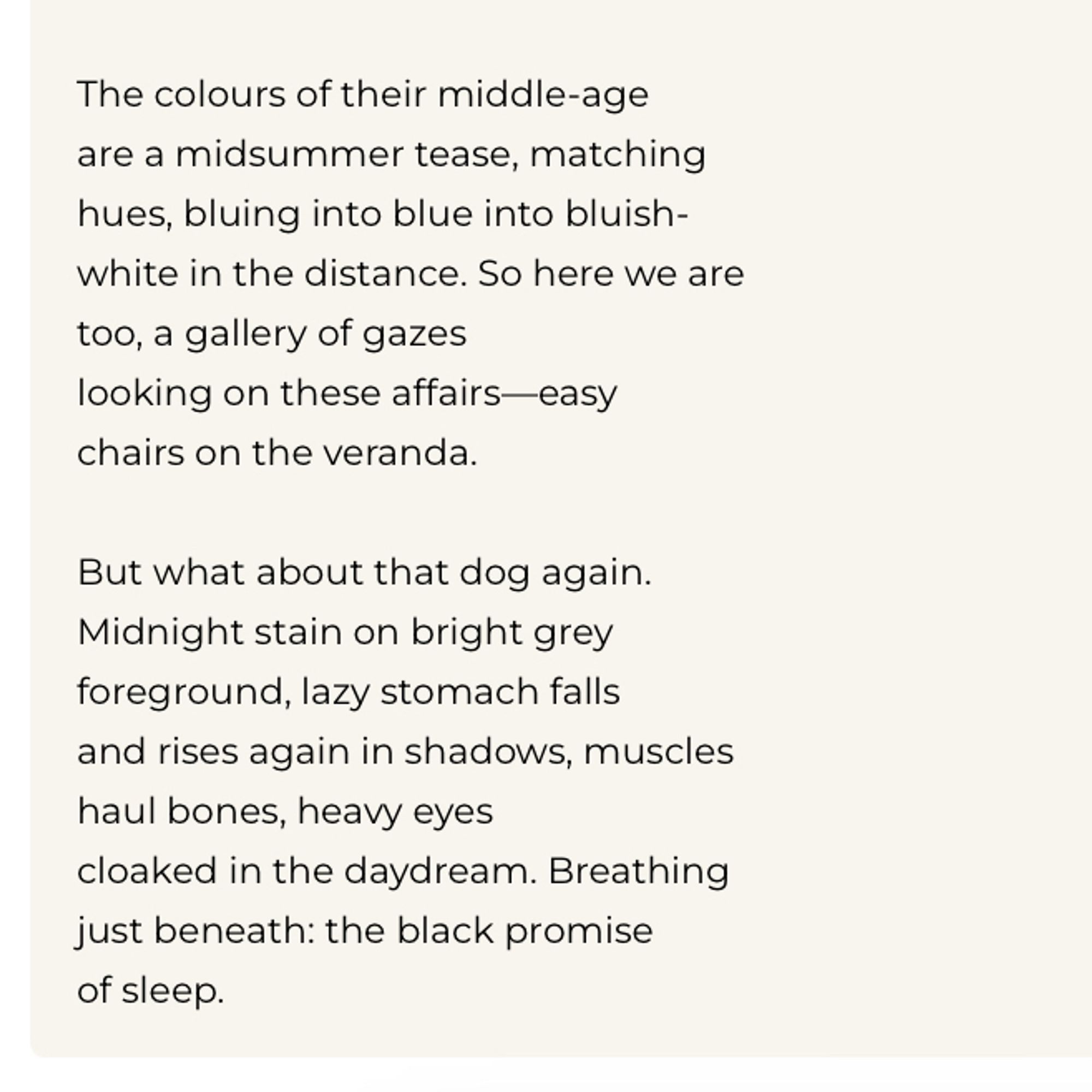 The colours of their middle-age are a midsummer tease, matching hues, bluing into blue into bluish-white in the distance. So here we are too, a gallery of gazes
looking on these affairs-easy chairs on the veranda.
But what about that dog again.
Midnight stain on bright grey foreground, lazy stomach falls and rises again in shadows, muscles haul bones, heavy eyes cloaked in the daydream. Breathing just beneath: the black promise of sleep.