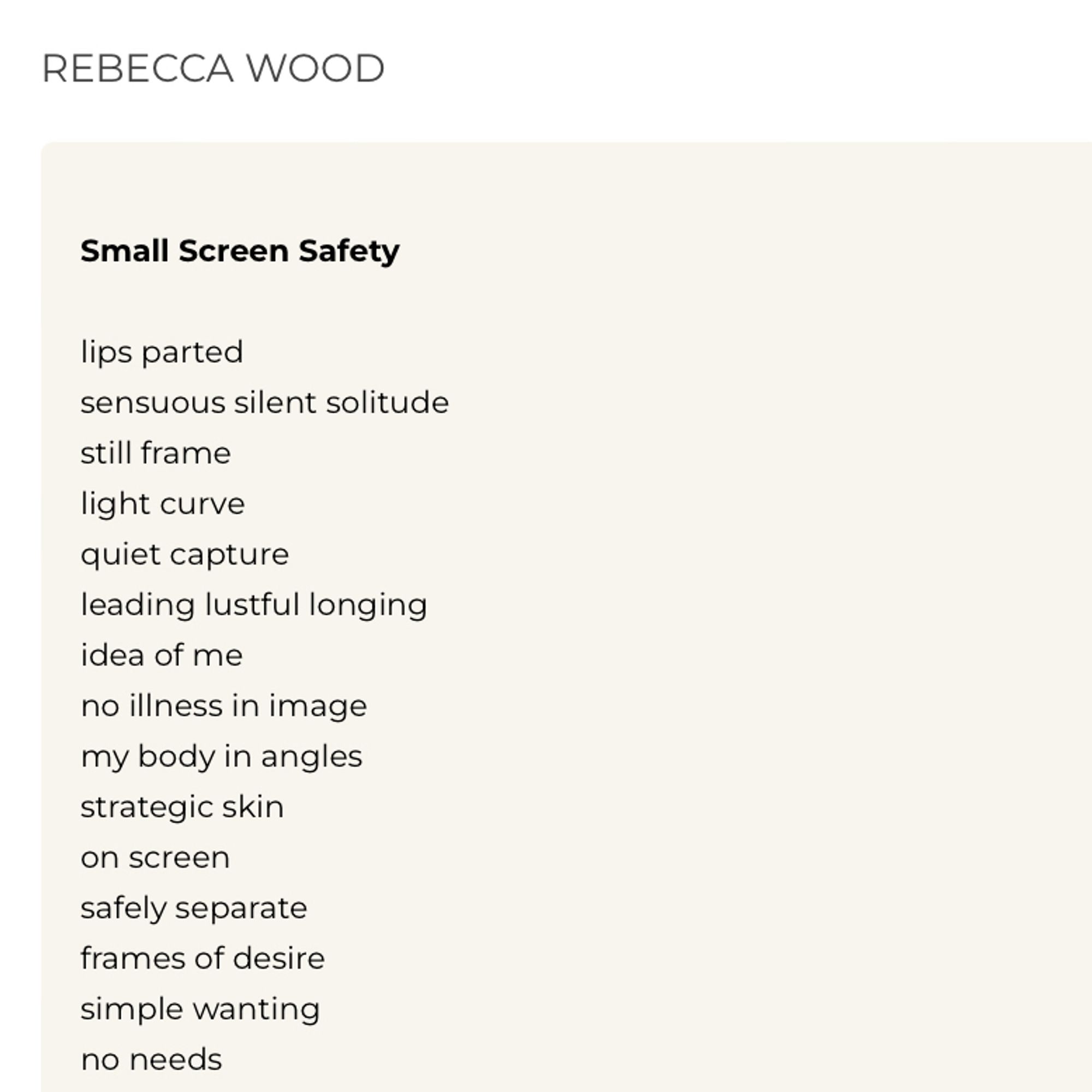 REBECCA WOOD
Small Screen Safety
lips parted
sensuous silent solitude still frame light curve quiet capture
leading lustful longing idea of me
no illness in image my body in angles strategic skin
on screen
safely separate frames of desire
simple wanting
no needs