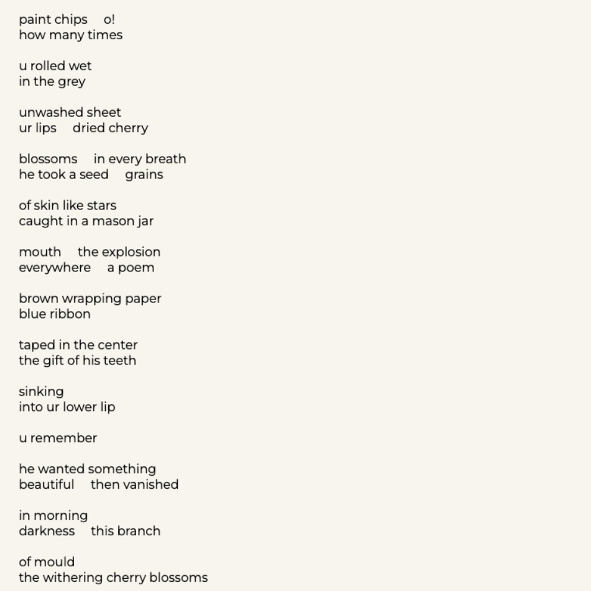 paint chips o! how many times
u rolled wet in the grey
unwashed sheet ur lips dried cherry
blossoms in every breath he took a seed grains
of skin like stars caught in a mason jar
mouth the explosion everywhere a poem
brown wrapping paper blue ribbon
taped in the center the gift of his teeth
Sinking
into ur lower lip
u remember
he wanted something beautiful then vanished
in morning darkness this branch
of mould
the withering cherry blossoms