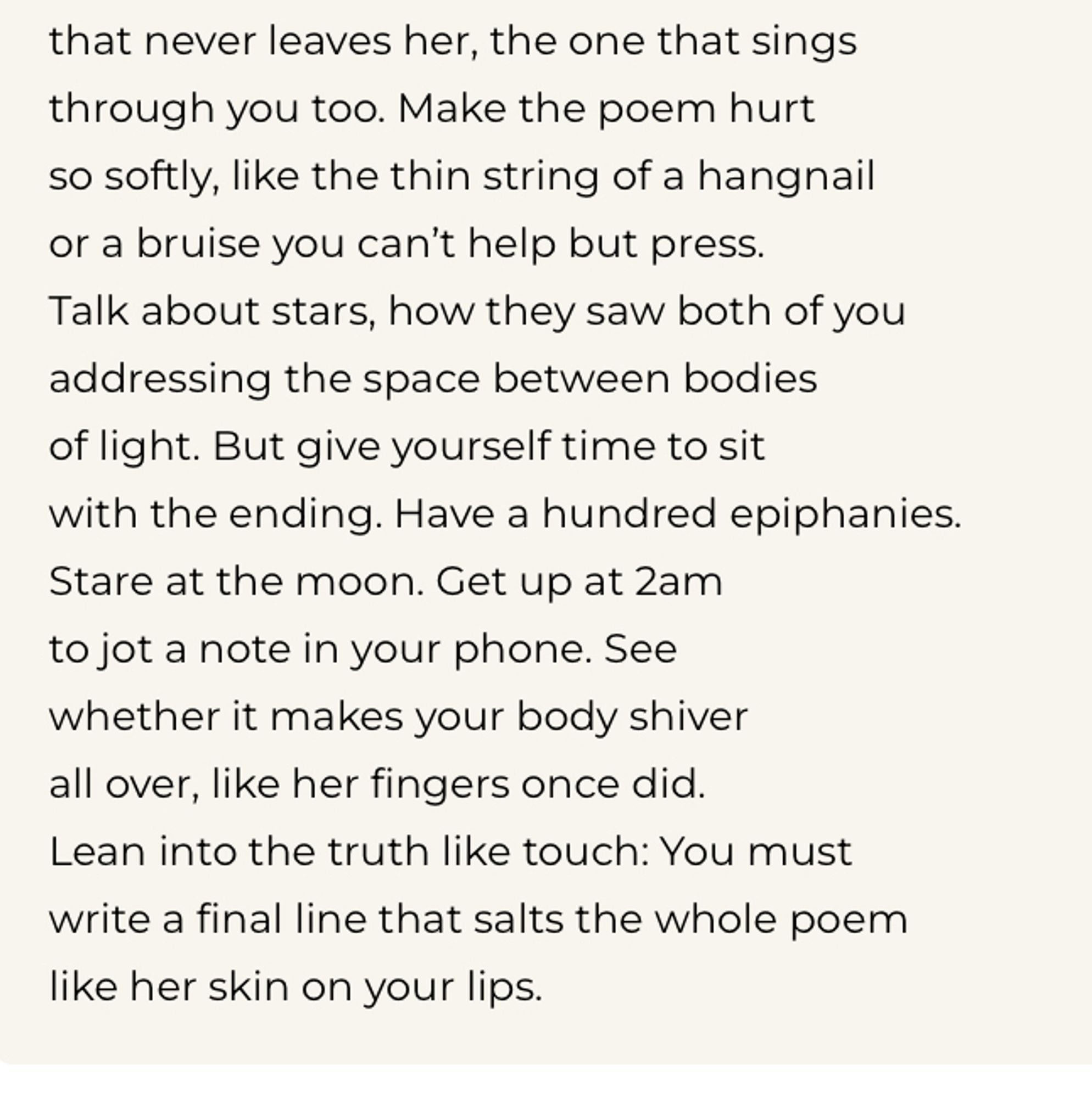 that never leaves her, the one that sings through you too. Make the poem hurt so softly, like the thin string of a hangnail or a bruise you can't help but press.
Talk about stars, how they saw both of you addressing the space between bodies of light. But give yourself time to sit with the ending. Have a hundred epiphanies.
Stare at the moon. Get up at 2am to jot a note in your phone. See whether it makes your body shiver all over, like her fingers once did.
Lean into the truth like touch: You must write a final line that salts the whole poem like her skin on your lips.