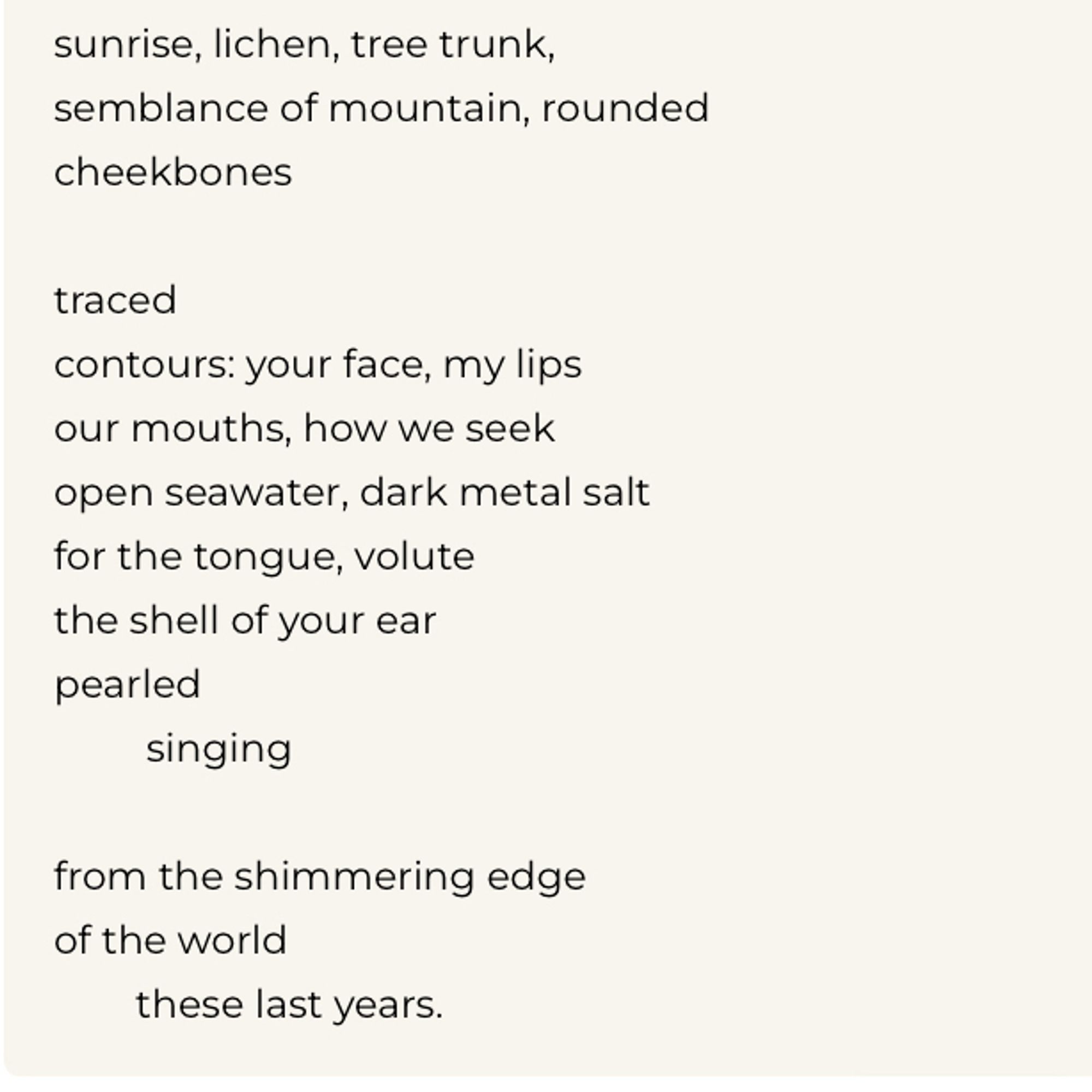 sunrise, lichen, tree trunk, semblance of mountain, rounded cheekbones
traced
contours: your face, my lips our mouths, how we seek open seawater, dark metal salt for the tongue, volute the shell of your ear pearled singing
from the shimmering edge of the world
these last years.