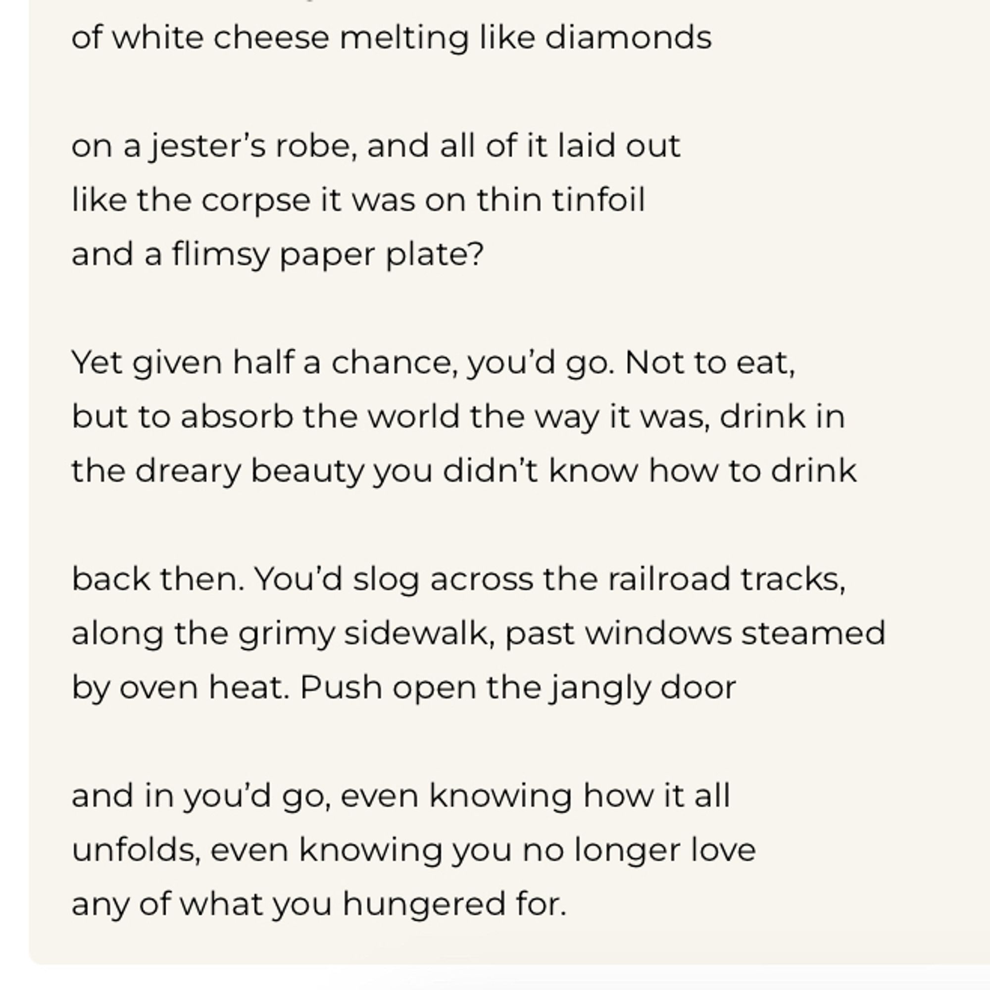 of white cheese melting like diamonds
on a jester's robe, and all of it laid out like the corpse it was on thin tinfoil and a flimsy paper plate?
Yet given half a chance, you'd go. Not to eat, but to absorb the world the way it was, drink in the dreary beauty you didn't know how to drink
back then. You'd slog across the railroad tracks, along the grimy sidewalk, past windows steamed by oven heat. Push open the jangly door
and in you'd go, even knowing how it all unfolds, even knowing you no longer love any of what you hungered for.