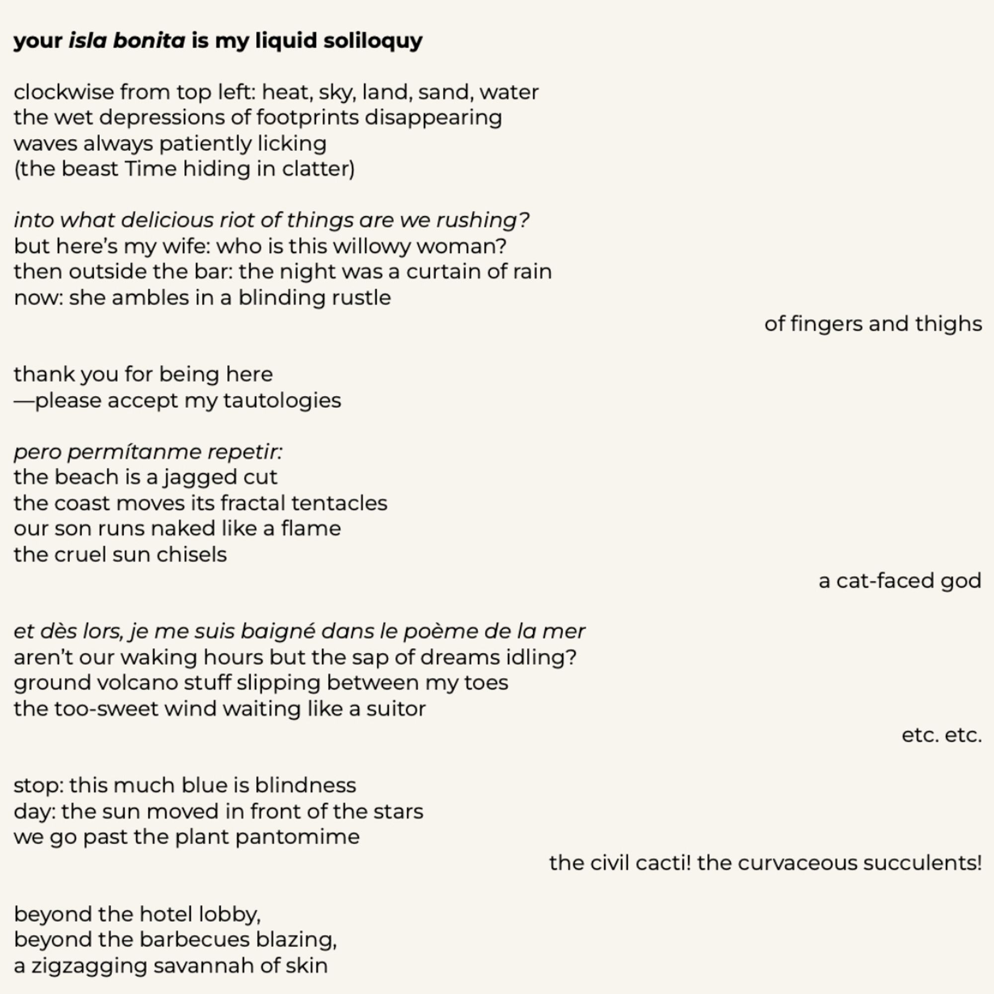your isla bonita is my liquid soliloquy
clockwise from top left: heat, sky, land, sand, water the wet depressions of footprints disappearing waves always patiently licking (the beast Time hiding in clatter)
into what delicious riot of things are we rushing? but here's my wife: who is this willowy woman?
then outside the bar: the night was a curtain of rain now: she ambles in a blinding rustle
of fingers and thighs
thank you for being here
—please accept my tautologies
pero permitanme repetir:
the beach is a jagged cut the coast moves its fractal tentacles our son runs naked like a flame the cruel sun chisels
a cat-faced god
et dès lors, je me suis baigné dans le poème de la mer aren't our waking hours but the sap of dreams idling? ground volcano stuff slipping between my toes the too-sweet wind waiting like a suitor
etc. etc.
stop: this much blue is blindness day: the sun moved in front of the stars we go past the plant pantomime
the civil cacti! the curvaceous succulents!
