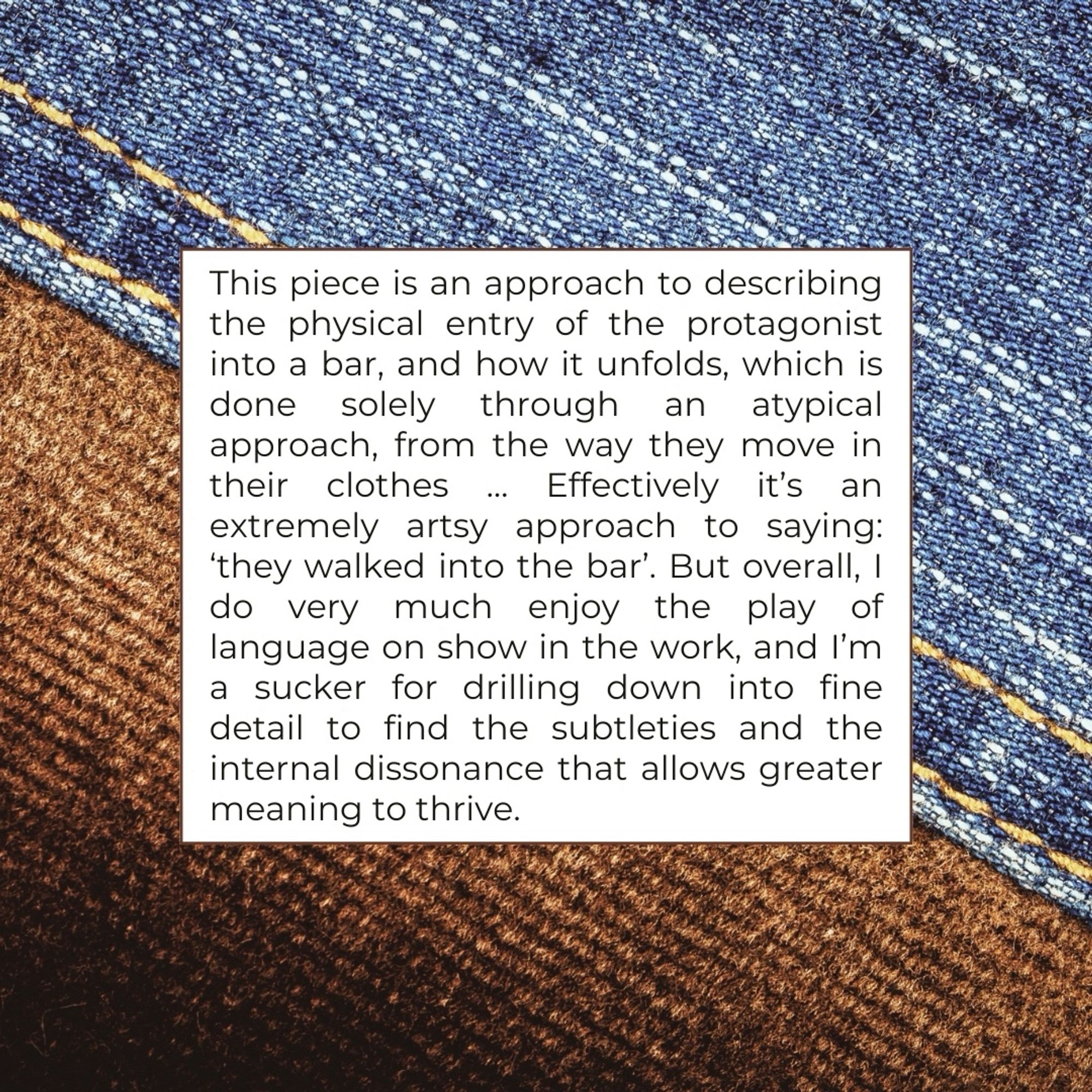 This piece is an approach to describing the physical entry of the protagonist into a bar, and how it unfolds, which is done solely through an atypical approach, from the way they move in their clothes
Effectively it's an
extremely artsy approach to saying:
'they walked into the bar'. But overall, I do very much enjoy the play of language on show in the work, and I'm a sucker for drilling down into fine detail to find the subtleties and the internal dissonance that allows greater meaning to thrive.