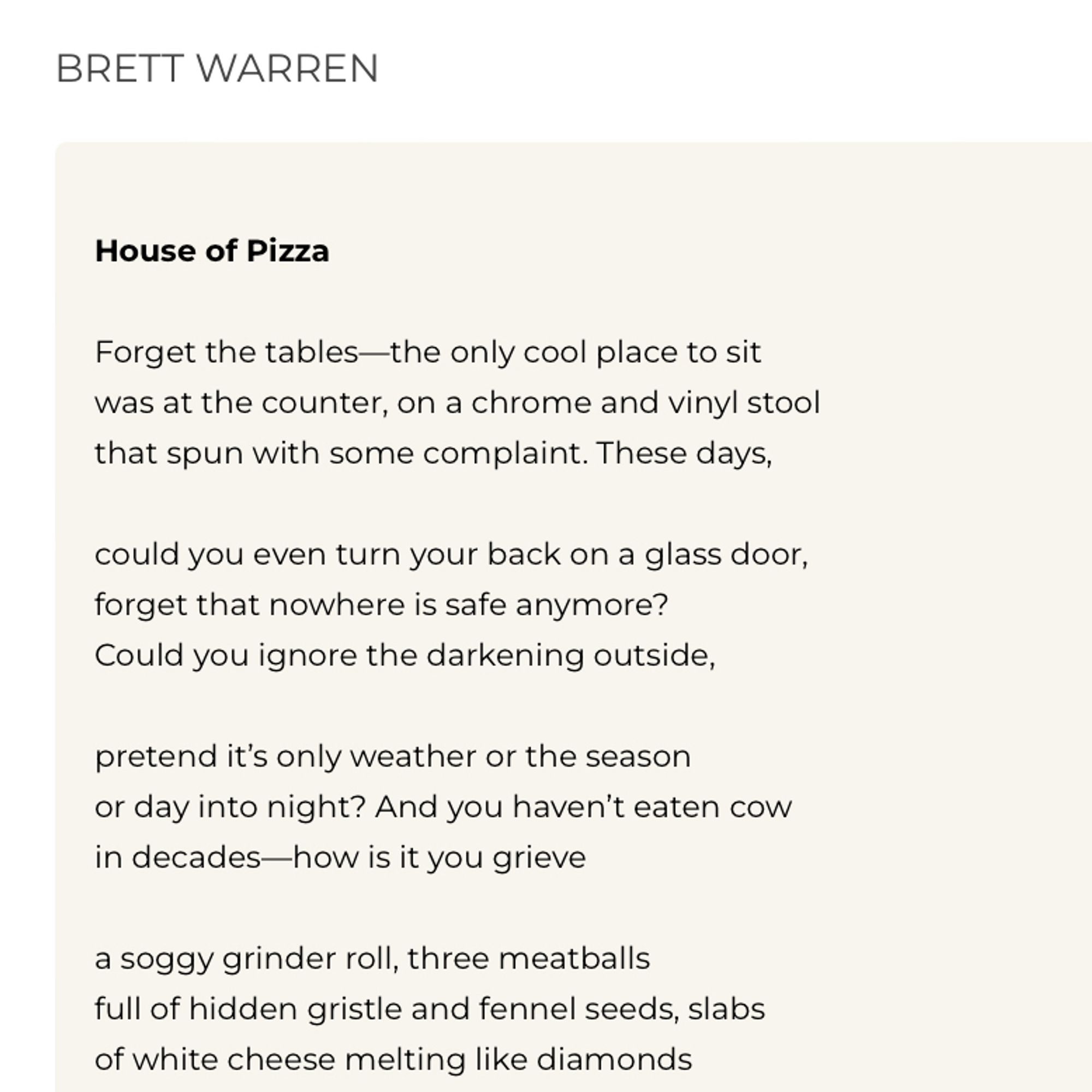 BRETT WARREN
House of Pizza
Forget the tables-the only cool place to sit was at the counter, on a chrome and vinyl stool that spun with some complaint. These days,
could you even turn your back on a glass door, forget that nowhere is safe anymore?
Could you ignore the darkening outside,
pretend it's only weather or the season or day into night? And you haven't eaten cow in decades-how is it you grieve
a soggy grinder roll, three meatballs full of hidden gristle and fennel seeds, slabs of white cheese melting like diamonds