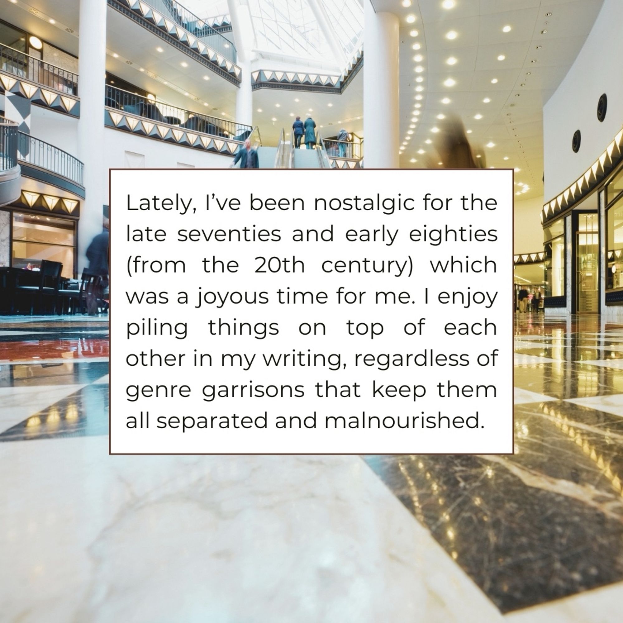 Lately, l've been nostalgic for the late seventies and early eighties (from the 20th century) which was a joyous time for me. I enjoy piling things on top of each other in my writing, regardless of genre garrisons that keep them all separated and malnourished.