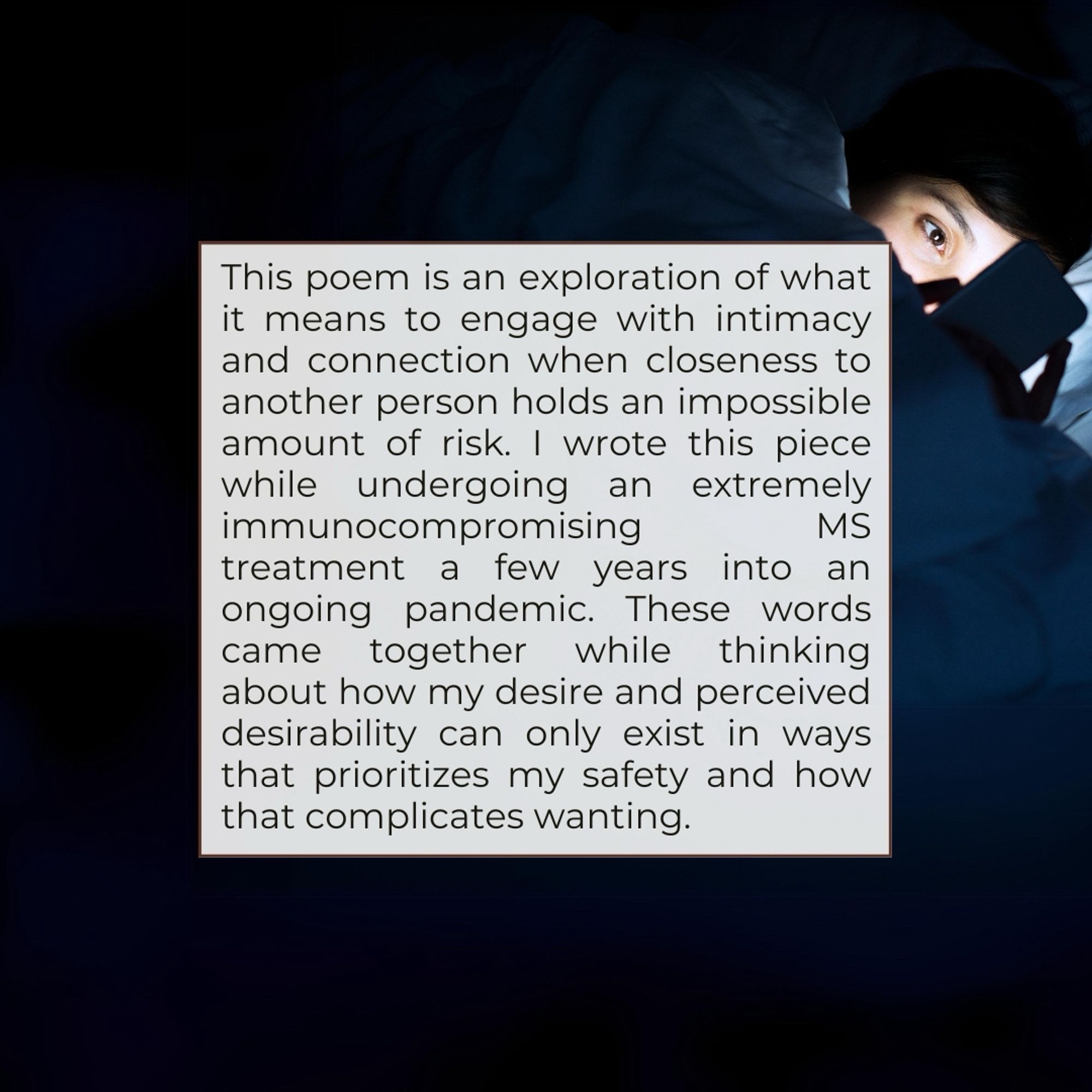 This poem is an exploration of what it means to engage with intimacy and connection when closeness to another person holds an impossible amount of risk. I wrote this piece while undergoing an extremely immunocompromising
MS
treatment a few years into an ongoing pandemic. These words came together while thinking about how my desire and perceived desirability can only exist in ways that prioritizes my safety and how that complicates wanting.