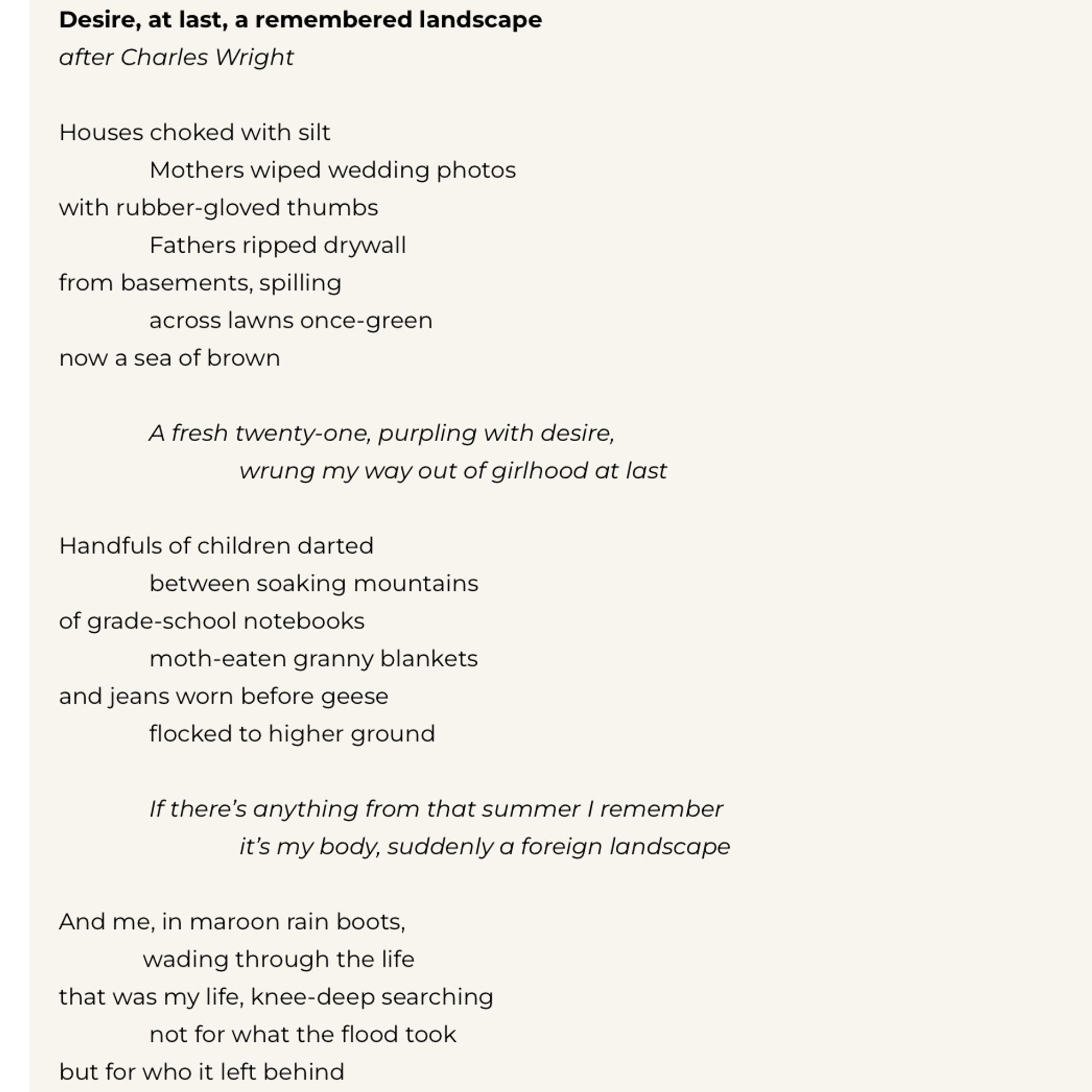 Desire, at last, a remembered landscape after Charles Wright
Houses choked with silt
Mothers wiped wedding photos
with rubber-gloved thumbs
Fathers ripped drywall from basements, spilling
across lawns once-green
now a sea of brown
A fresh twenty-one, purpling with desire,
wrung my way out of girlhood at last
Handfuls of children darted
between soaking mountains
of grade-school notebooks
moth-eaten granny blankets
and jeans worn before geese
flocked to higher ground
If there's anything from that summer I remember
it's my body, suddenly a foreign landscape
And me, in maroon rain boots,
wading through the life
that was my life, knee-deep searching not for what the flood took
but for who it left behind