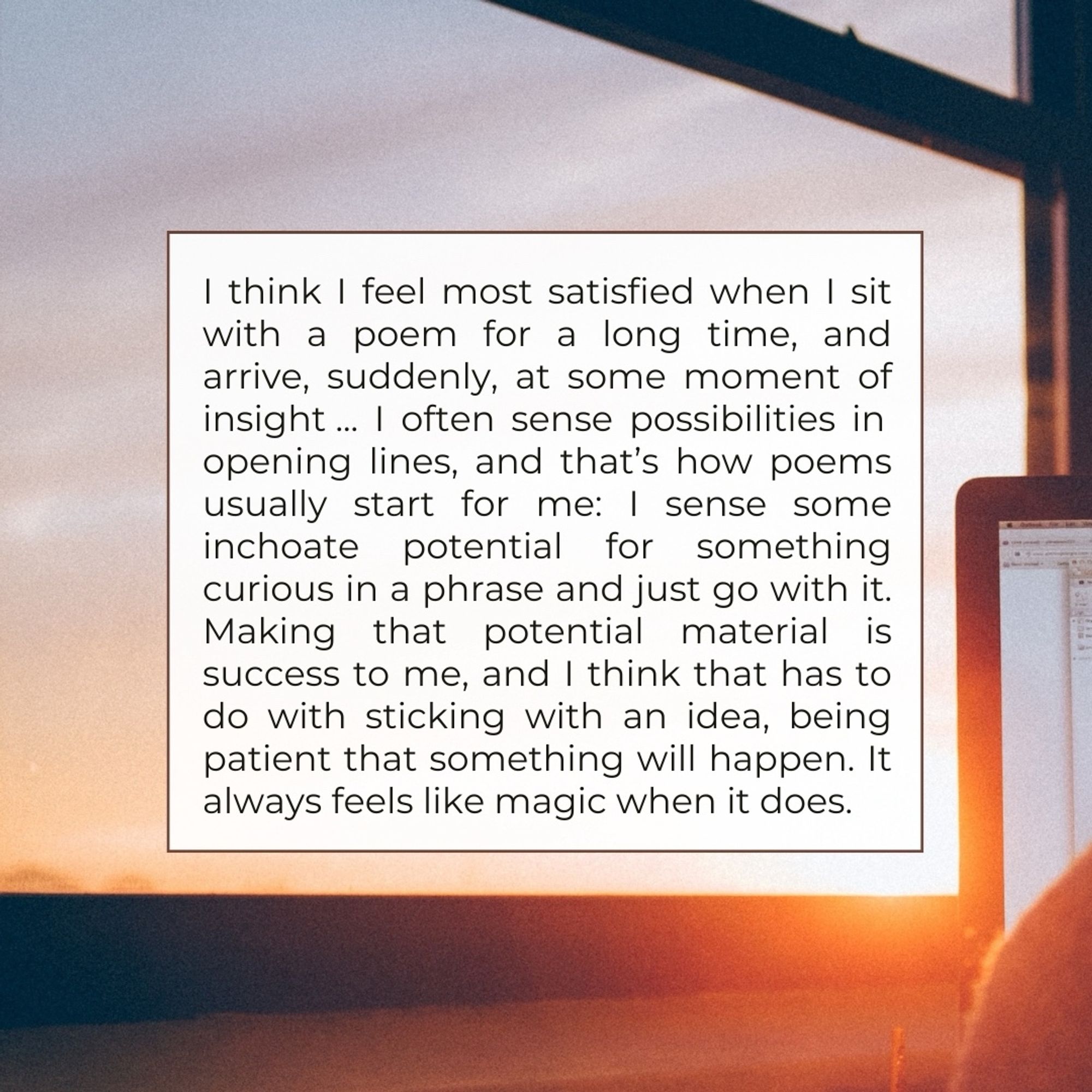 I think I feel most satisfied when I sit with a poem for a long time, and arrive, suddenly, at some moment of insight... I often sense possibilities in opening lines, and that's how poems usually start for me: I sense some inchoate potential for something curious in a phrase and just go with it.
Making that
potential material is
success to me, and I think that has to do with sticking with an idea, being patient that something will happen. It always feels like magic when it does.