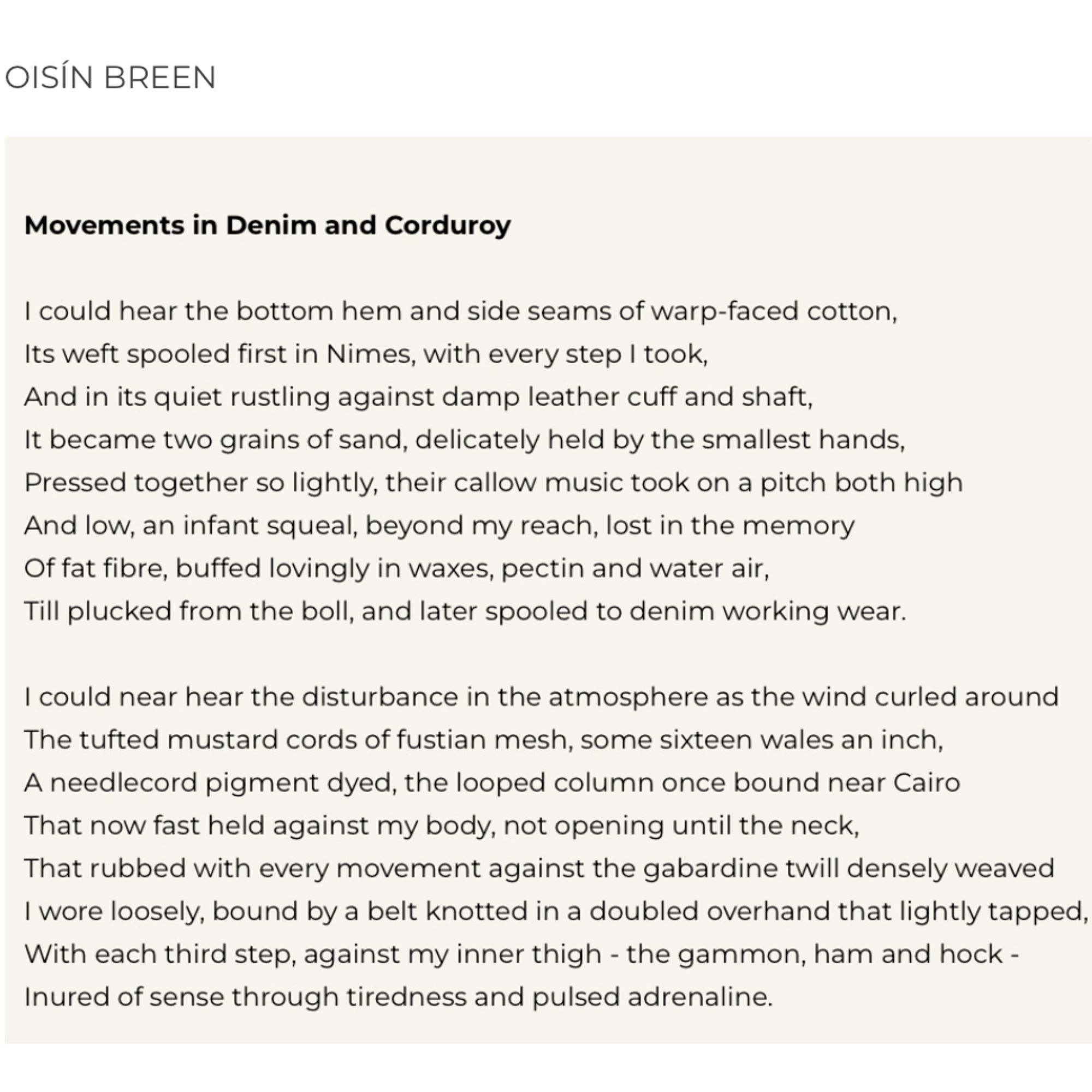 OISÍN BREEN
Movements in Denim and Corduroy
I could hear the bottom hem and side seams of warp-faced cotton, Its weft spooled first in Nimes, with every step I took, And in its quiet rustling against damp leather cuff and shaft, It became two grains of sand, delicately held by the smallest hands, Pressed together so lightly, their callow music took on a pitch both high And low, an infant squeal, beyond my reach, lost in the memory Of fat fibre, buffed lovingly in waxes, pectin and water air,
Till plucked from the boll, and later spooled to denim working wear.
I could near hear the disturbance in the atmosphere as the wind curled around The tufted mustard cords of fustian mesh, some sixteen wales an inch, A needlecord pigment dyed, the looped column once bound near Cairo That now fast held against my body, not opening until the neck, That rubbed with every movement against the gabardine twill densely weaved I wore loosely, bound by a belt knotted in a doubled overhand that lightly tappe