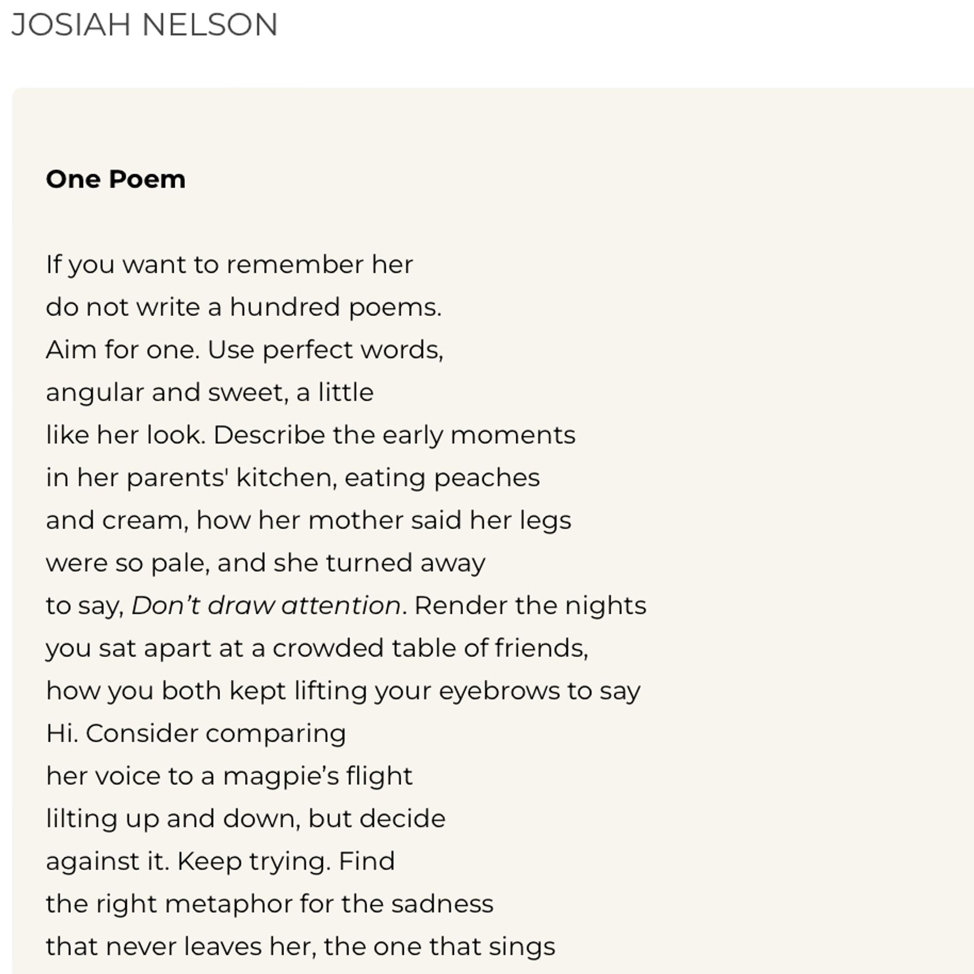 JOSIAH NELSON
One Poem
If you want to remember her do not write a hundred poems.
Aim for one. Use perfect words, angular and sweet, a little
like her look. Describe the early moments in her parents' kitchen, eating peaches and cream, how her mother said her legs were so pale, and she turned away to say, Don't draw attention. Render the nights you sat apart at a crowded table of friends, how you both kept lifting your eyebrows to say Hi. Consider comparing her voice to a magpie's flight lilting up and down, but decide against it. Keep trying. Find the right metaphor for the sadness that never leaves her, the one that sings