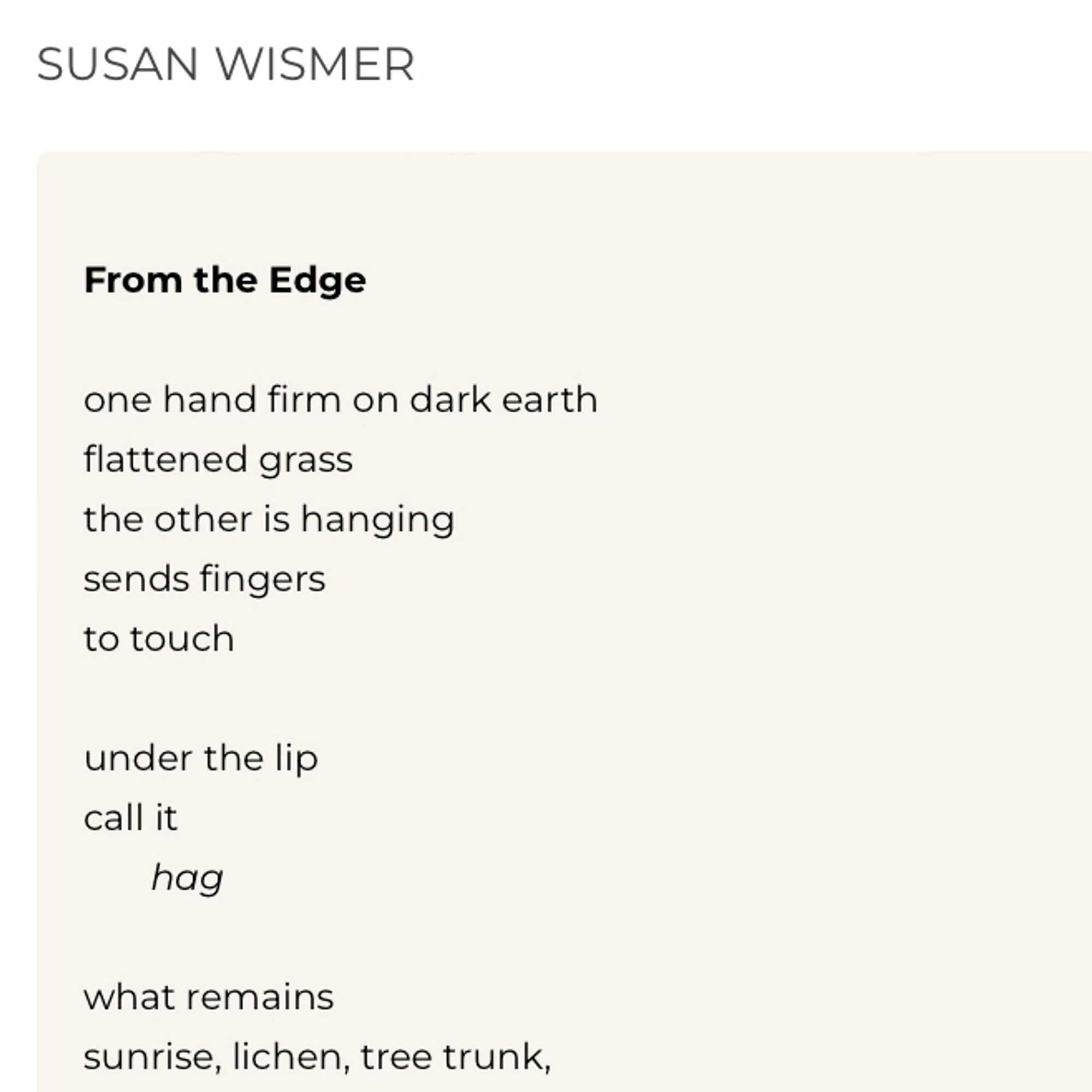 SUSAN WISMER
From the Edge
one hand firm on dark earth
flattened grass
the other is hanging
sends fingers
to touch
under the lip
call it hag
what remains
sunrise, lichen, tree trunk,