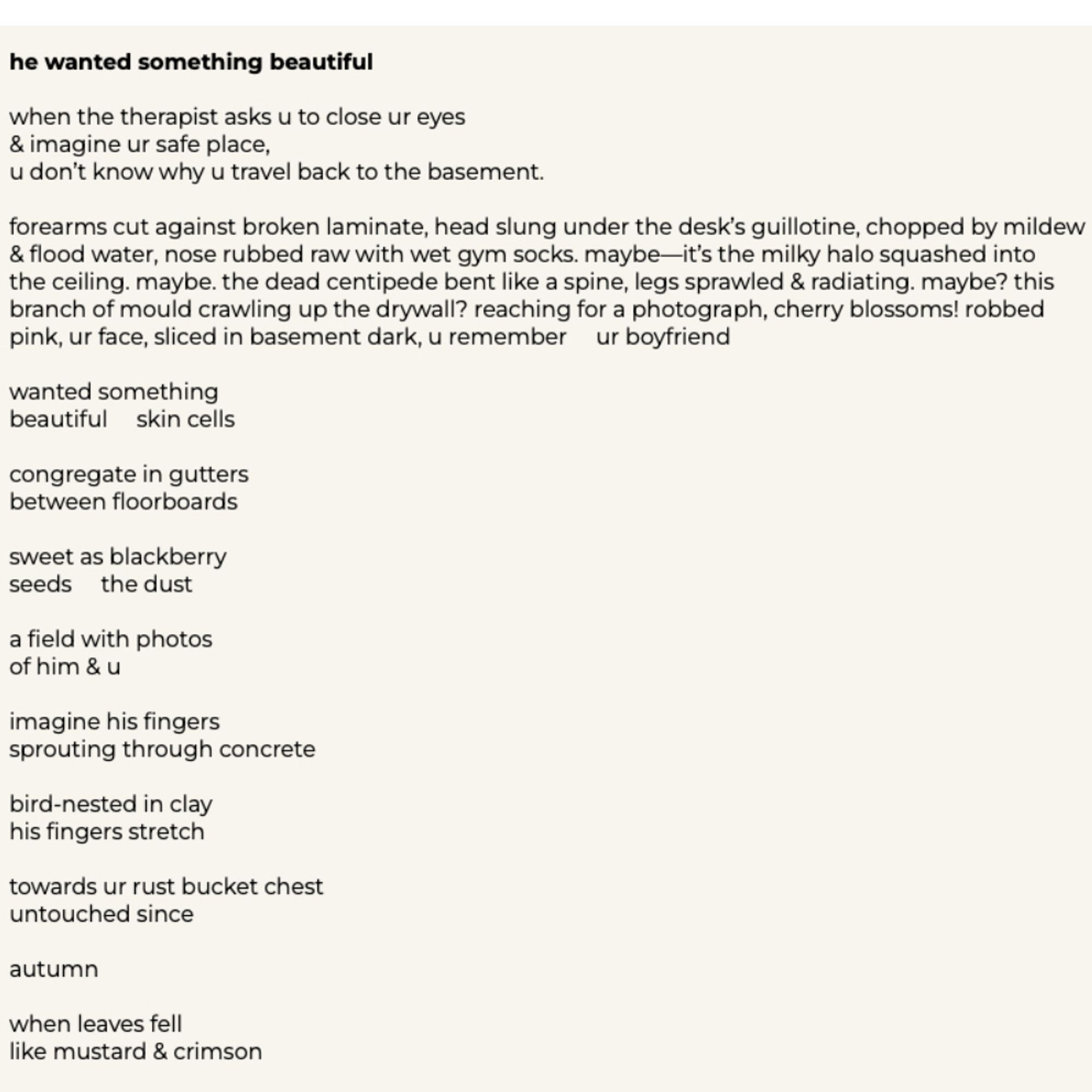 he wanted something beautiful
when the therapist asks u to close ur eyes & imagine ur safe place,
u don't know why u travel back to the basement.
forearms cut against broken laminate, head slung under the desk's guillotine, chopped by mildew & flood water, nose rubbed raw with wet gym socks. maybe-it's the milky halo squashed into the ceiling. maybe. the dead centipede bent like a spine, legs sprawled & radiating. maybe? this branch of mould crawling up the drywall? reaching for a photograph, cherry blossoms! robbed pink, ur face, sliced in basement dark, u remember ur boyfriend
wanted something beautiful skin cells
congregate in gutters between floorboards
sweet as blackberry seeds the dust
a field with photos of him & u
imagine his fingers sprouting through concrete
bird-nested in clay his fingers stretch
towards ur rust bucket chest untouched since
autumn
when leaves fell like mustard & crimson