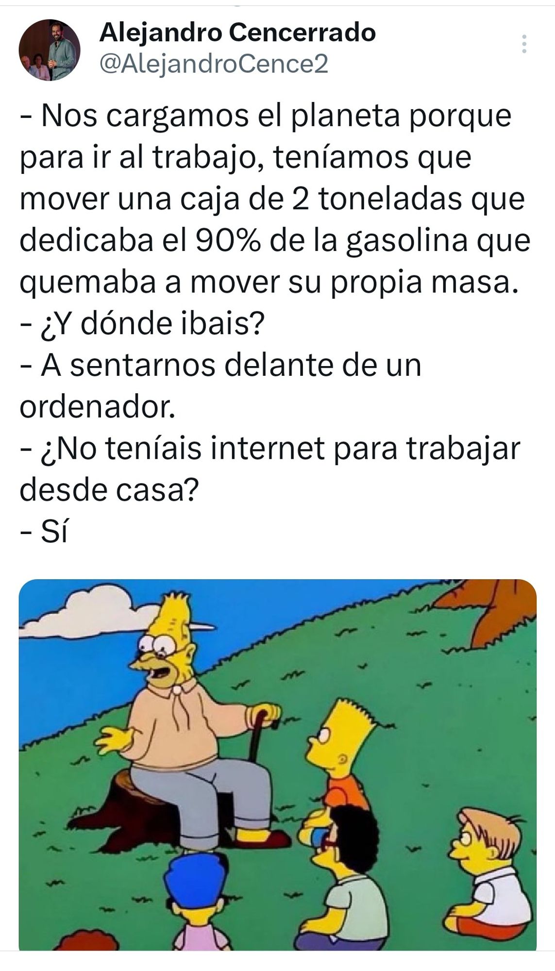 Captura de un tuit. Imagen del abuelo Abe Simpson explicando algo, sentado, rodeado de niños escuchando tendidos o sentados en el suelo. Lo acompaña el texto «
- Nos cargamos el planeta porque para ir al trabajo, teníamos que mover una caja de 2 toneladas que dedicaba el 90% de la gasolina que quemaba a mover su propia masa.

¿Y dónde ibais?

A sentarnos delante de un ordenador.

- ¿No teníais internet para trabajar desde casa?

Sí»