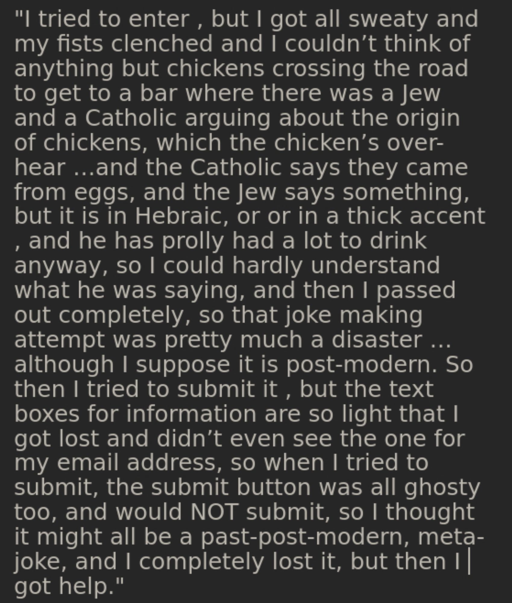 "I tried to enter , but I got all sweaty and my fists clenched and I couldn’t think of anything but chickens crossing the road to get to a bar where there was a Jew and a Catholic arguing about the origin of chickens, which the chicken’s over-hear …and the Catholic says they came from eggs, and the Jew says something, but it is in Hebraic, or or in a thick accent , and he has prolly had a lot to drink anyway, so I could hardly understand what he was saying, and then I passed out completely, so that joke making attempt was pretty much a disaster … although I suppose it is post-modern. So then I tried to submit it , but the text boxes for information are so light that I got lost and didn’t even see the one for my email address, so when I tried to submit, the submit button was all ghosty too, and would NOT submit, so I thought it might all be a past-post-modern, meta-joke, and I completely lost it, but then I got help."