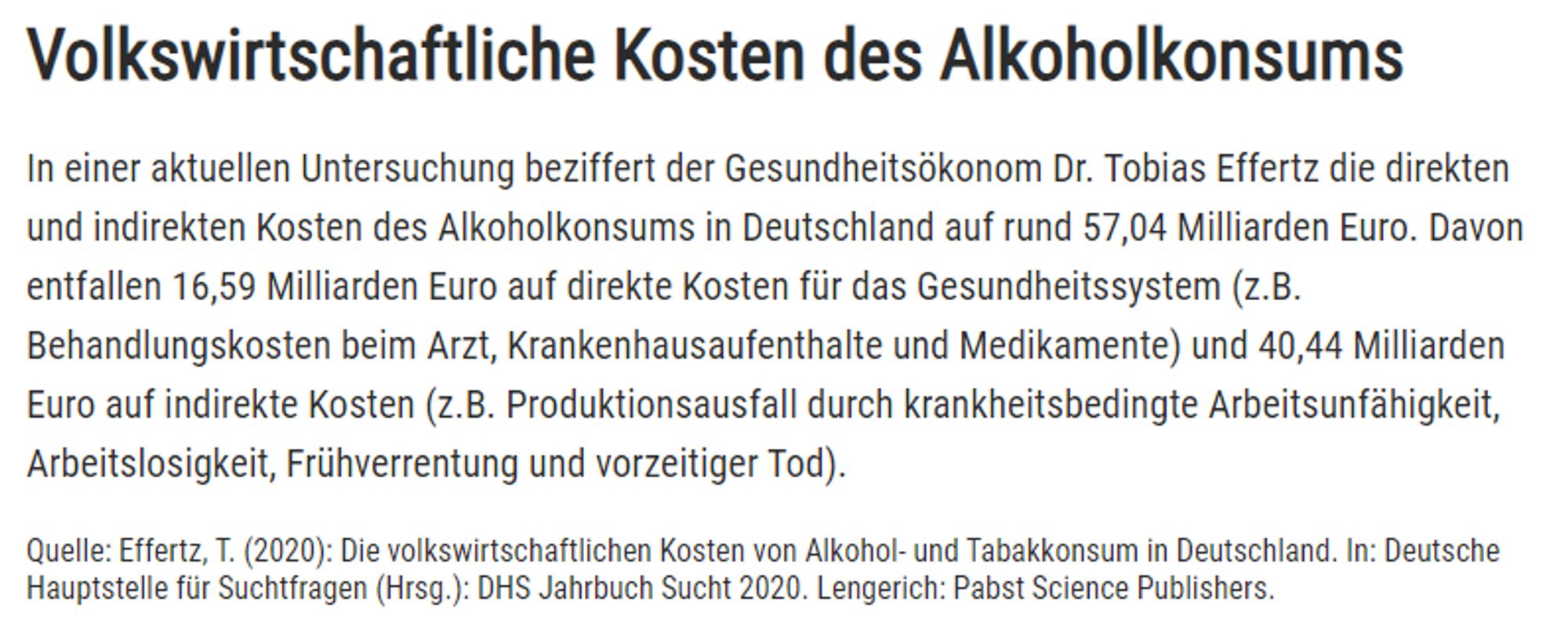 Bild mit einem Text:

Volkswirtschaftliche Kosten des Alkoholkonsums
In einer aktuellen Untersuchung beziffert der Gesundheitsökonom Dr. Tobias Effertz die direkten und indirekten Kosten des Alkoholkonsums in Deutschland auf rund 57,04 Milliarden Euro. Davon entfallen 16,59 Milliarden Euro auf direkte Kosten für das Gesundheitssystem (z.B. Behandlungskosten beim Arzt, Krankenhausaufenthalte und Medikamente) und 40,44 Milliarden Euro auf indirekte Kosten (z.B. Produktionsausfall durch krankheitsbedingte Arbeitsunfähigkeit, Arbeitslosigkeit, Frühverrentung und vorzeitiger Tod).

Quelle: Effertz, T. (2020): Die volkswirtschaftlichen Kosten von Alkohol- und Tabakkonsum in Deutschland. In: Deutsche Hauptstelle für Suchtfragen (Hrsg.): DHS Jahrbuch Sucht 2020. Lengerich: Pabst Science Publishers.