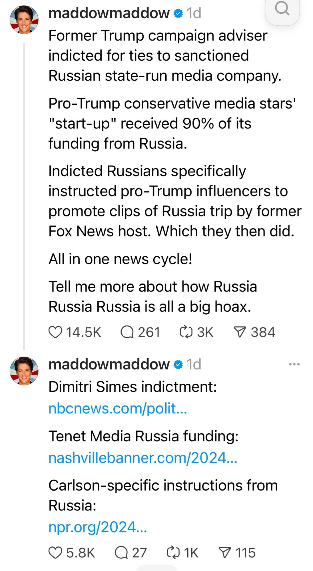 maddowmaddow • 1d
Former Trump campaign adviser indicted for ties to sanctioned
Russian state-run media company.
Pro-Trump conservative media stars'
"start-up" received 90% of its
funding from Russia.
Indicted Russians specifically instructed pro-Trump influencers to
promote clips of Russia trip by former
Fox News host. Which they then did.
All in one news cycle!
Tell me more about how Russia
Russia Russia is all a big hoax.
014.5K Q261 @3K 9384
maddowmaddow = 1d
Dimitri Simes indictment:
nbcnews.com/polit...
Tenet Media Russia funding: nashvillebanner.com/2024...
Carlson-specific instructions from
Russia:
npr.org/2024...
05.8K Q27 @1K & 115