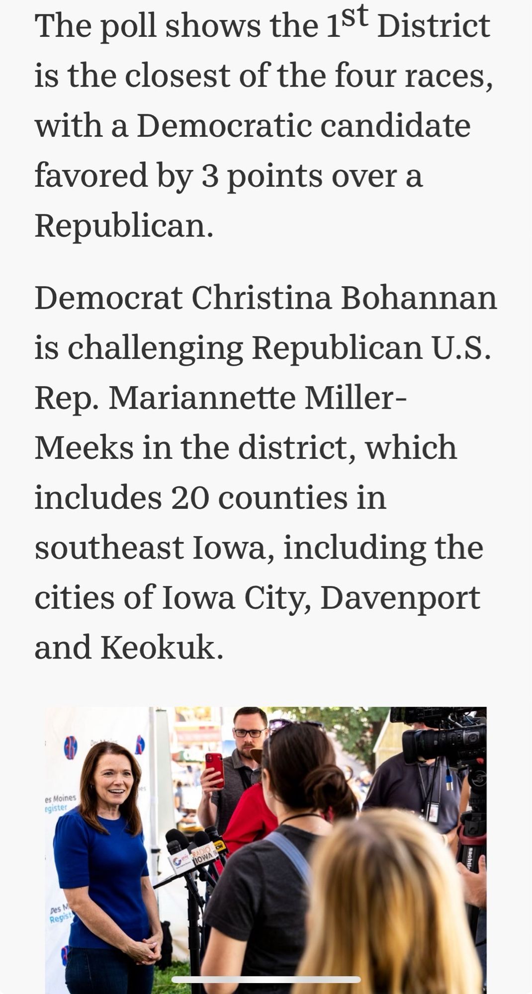 The poll shows the 1st District is the closest of the four races, with a Democratic candidate favored by 3 points over a Republican.
Democrat Christina Bohannan is challenging Republican U.S.
Rep. Mariannette Miller-
Meeks in the district, which includes 20 counties in southeast Iowa, including the cities of Iowa City, Davenport and Keokuk.