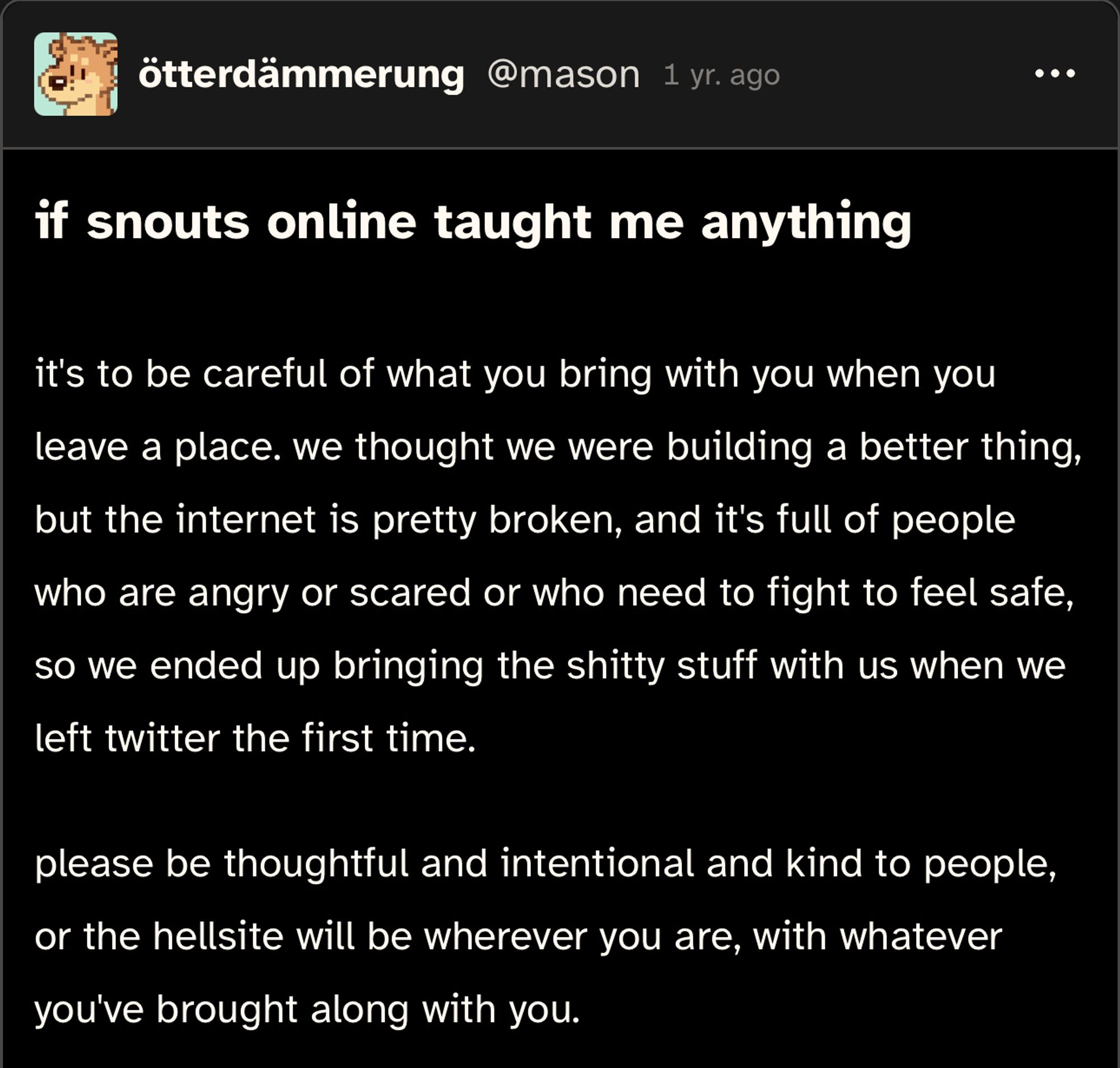 a cohost post that reads:

if snouts online taught me anything
it's to be careful of what you bring with you when you leave a place. we thought we were building a better thing, but the internet is pretty broken, and it's full of people who are angry or scared or who need to fight to feel safe, so we ended up bringing the shitty stuff with us when we left twitter the first time.

please be thoughtful and intentional and kind to people, or the hellsite will be wherever you are, with whatever you've brought along with you