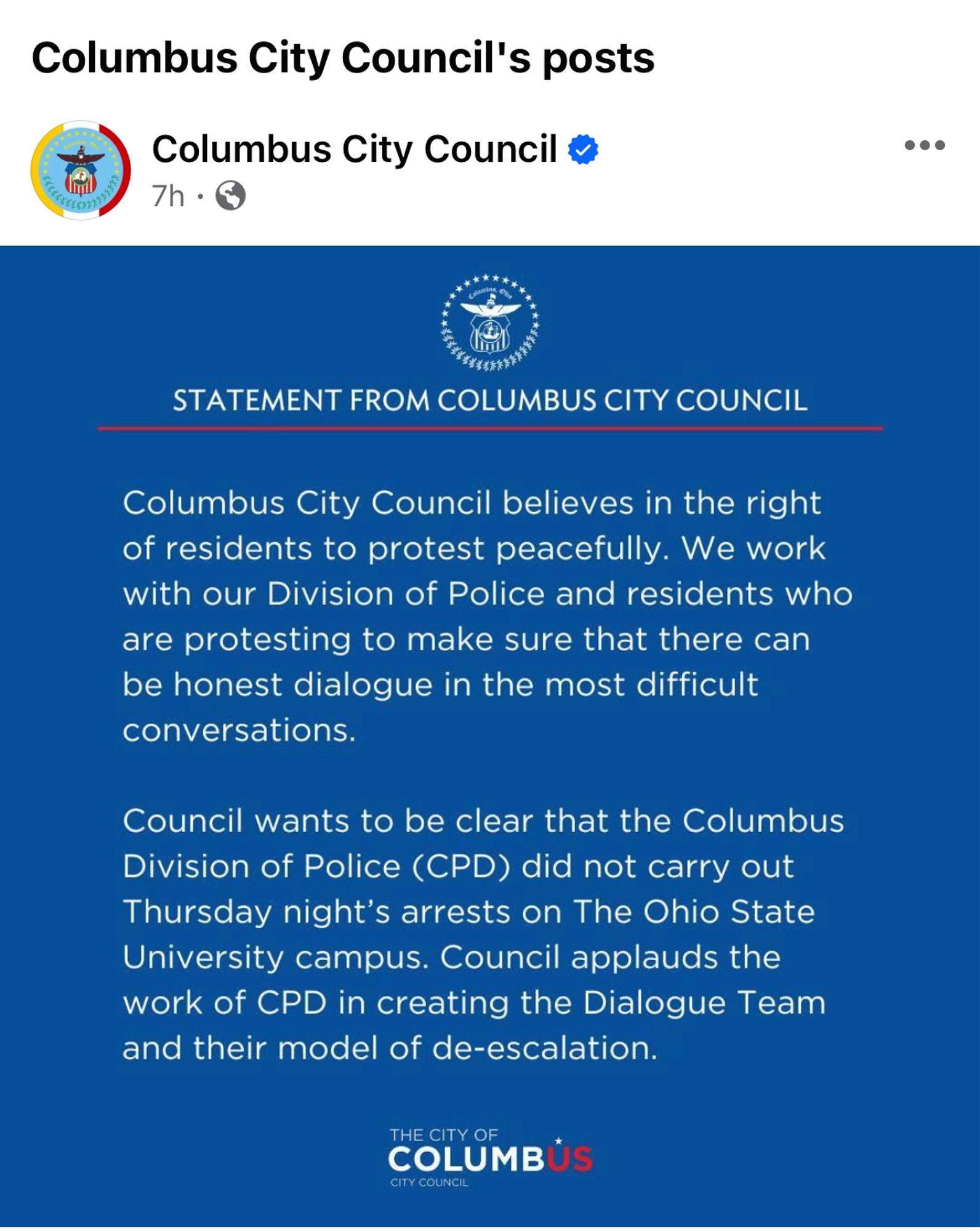 Screenshot of Facebook post:
Columbus City Council's posts
Columbus City Council
7h •
STATEMENT FROM COLUMBUS CITY COUNCIL
Columbus City Council believes in the right of residents to protest peacefully. We work with our Division of Police and residents who are protesting to make sure that there can be honest dialogue in the most difficult conversations.
Council wants to be clear that the Columbus Division of Police (CPD) did not carry out Thursday night's arrests on The Ohio State University campus. Council applauds the work of CPD in creating the Dialogue Team and their model of de-escalation.
COLUMBUS
CITY COUNCIL