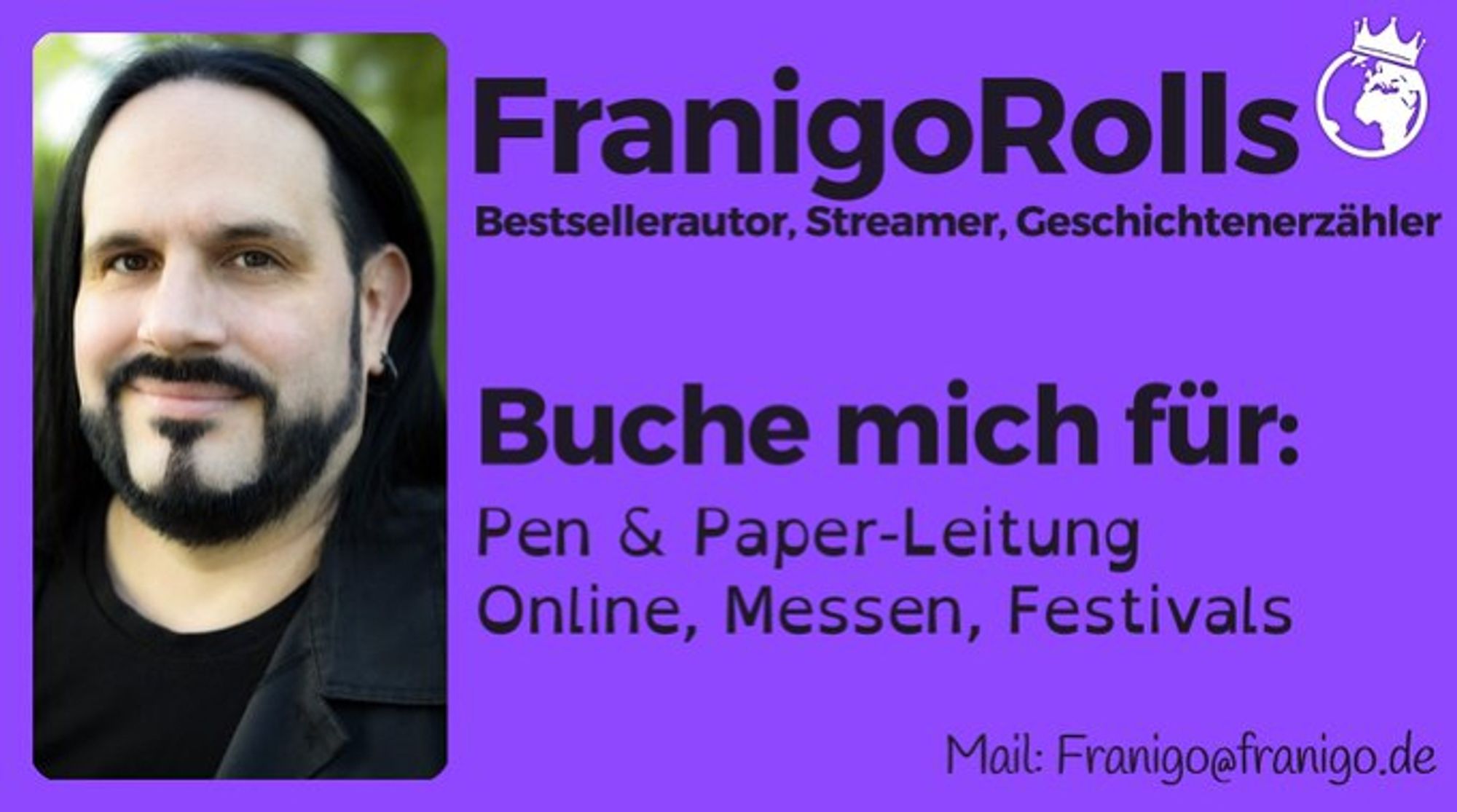 Karte von FranigoRolls, links Portrait, rechts schwarzer Text auf lila Grund: FranigoRolls
Bestsellerautor, Streamer, Geschichtenerzähler

Buche mich für:
Pen & Paper-Leitung
Online, Messen, Festivals

Mail: franigo@franigo.de