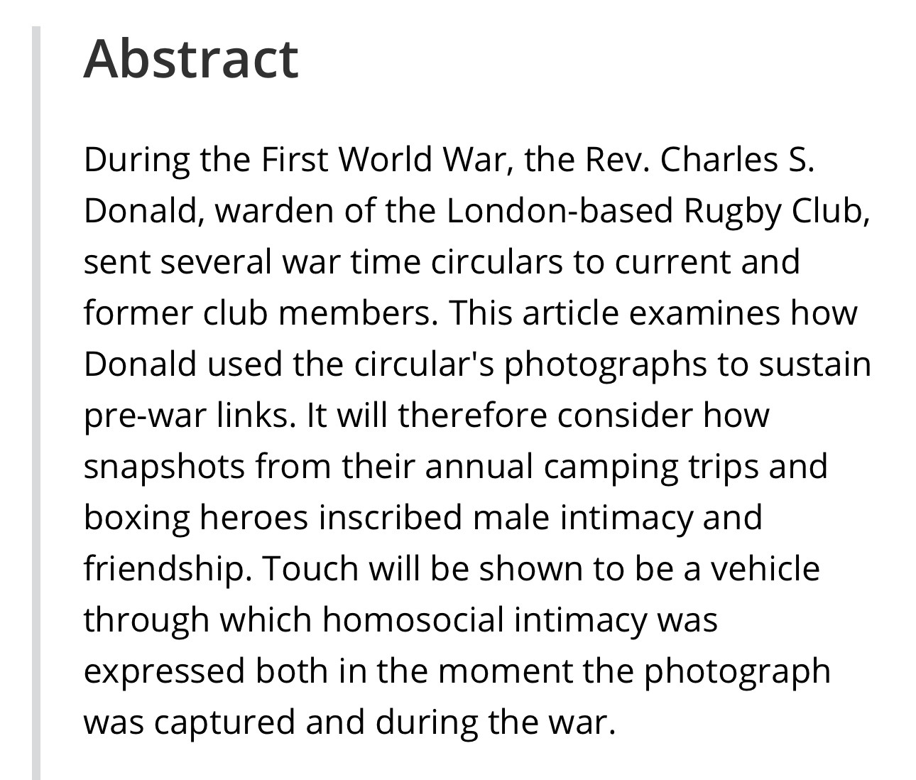 Article abstract: During the First World War, the Rev. Charles S. Donald, warden of the London-based Rugby Club, sent several war time circulars to current and former club members. This article examines how Donald used the circular's photographs to sustain pre-war links. It will therefore consider how snapshots from their annual camping trips and boxing heroes inscribed male intimacy and friendship. Touch will be shown to be a vehicle through which homosocial intimacy was expressed both in the moment the photograph was captured and during the war. Read it here https://onlinelibrary.wiley.com/doi/full/10.1111/1468-0424.12676