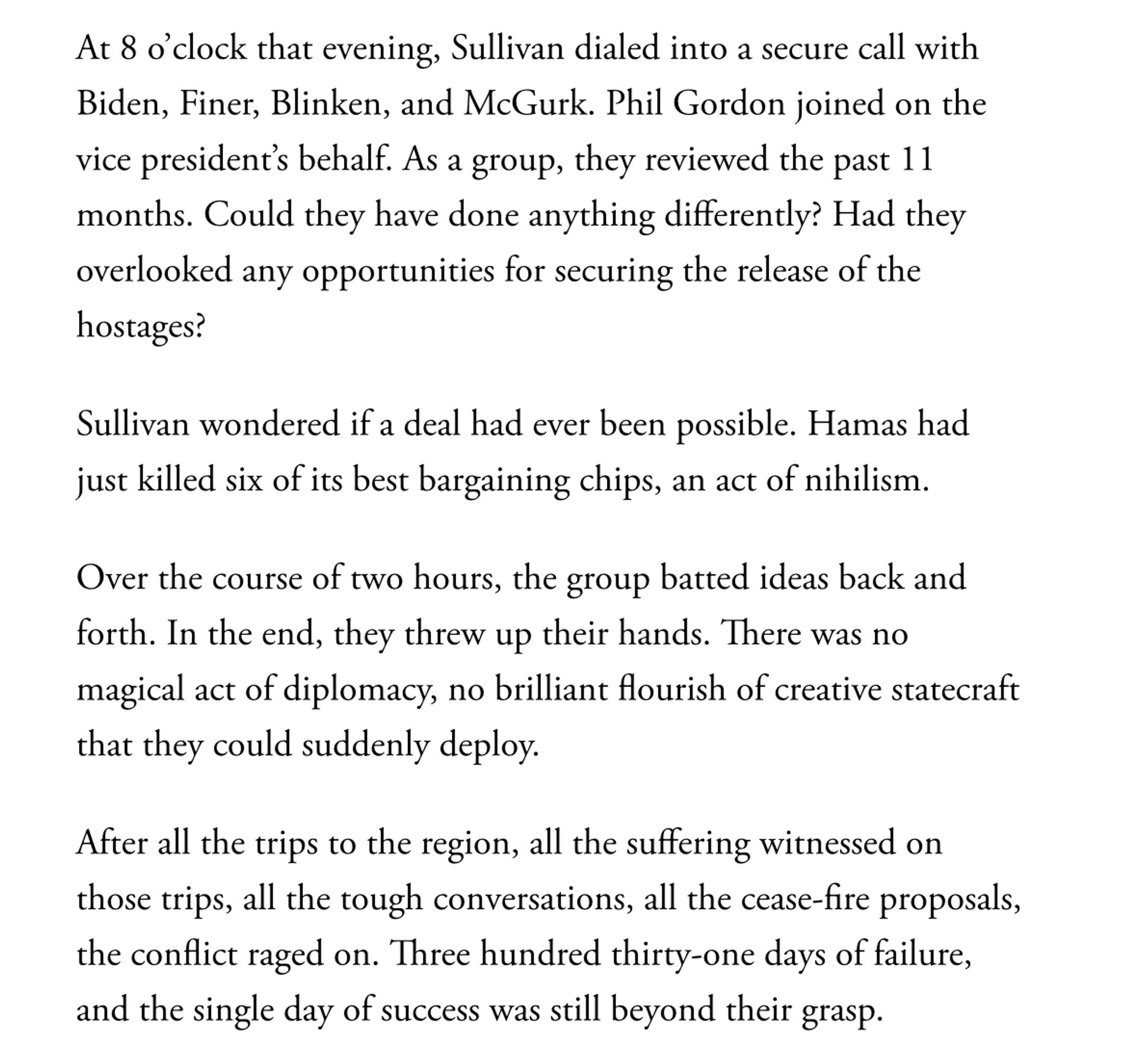 At 8 o’clock that evening, Sullivan dialed into a secure call with Biden, Finer, Blinken, and McGurk. Phil Gordon joined on the vice president’s behalf. As a group, they reviewed the past 11 months. Could they have done anything differently? Had they overlooked any opportunities for securing the release of the hostages?
Sullivan wondered if a deal had ever been possible. Hamas had just killed six of its best bargaining chips, an act of nihilism.
Over the course of two hours, the group batted ideas back and forth. In the end, they threw up their hands. There was no magical act of diplomacy, no brilliant flourish of creative statecraft that they could suddenly deploy.
After all the trips to the region, all the suffering witnessed on those trips, all the tough conversations, all the cease-fire proposals, the conflict raged on. Three hundred thirty-one days of failure, and the single day of success was still beyond their grasp.