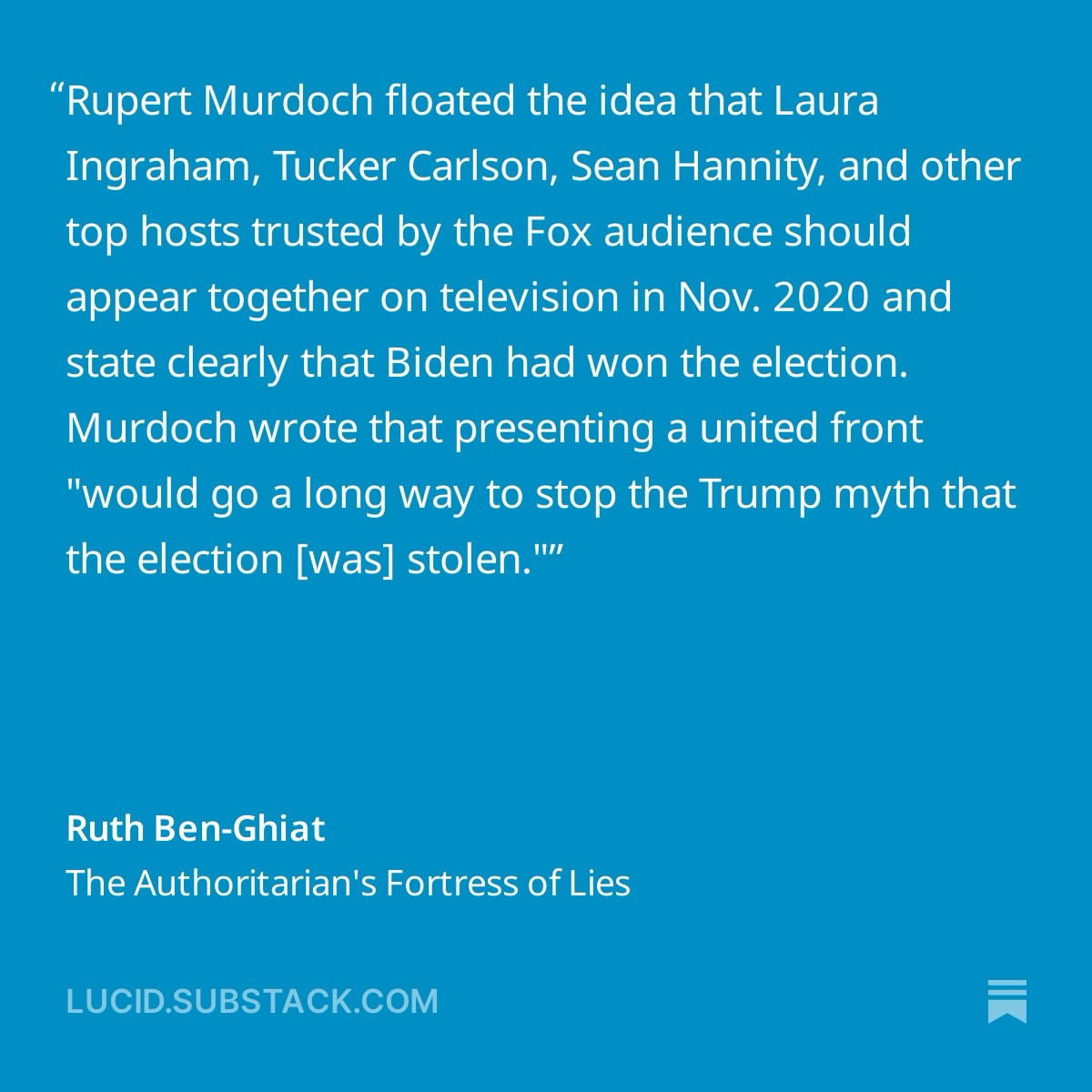 Rupert Murdoch floated the idea that Laura Ingraham, Tucker Carlson, Sean Hannity, and other top hosts trusted by the Fox audience should appear together on television in Nov. 2020 and state clearly that Biden had won the election. Murdoch wrote that presenting a united front "would go a long way to stop the Trump myth that the election [was] stolen."