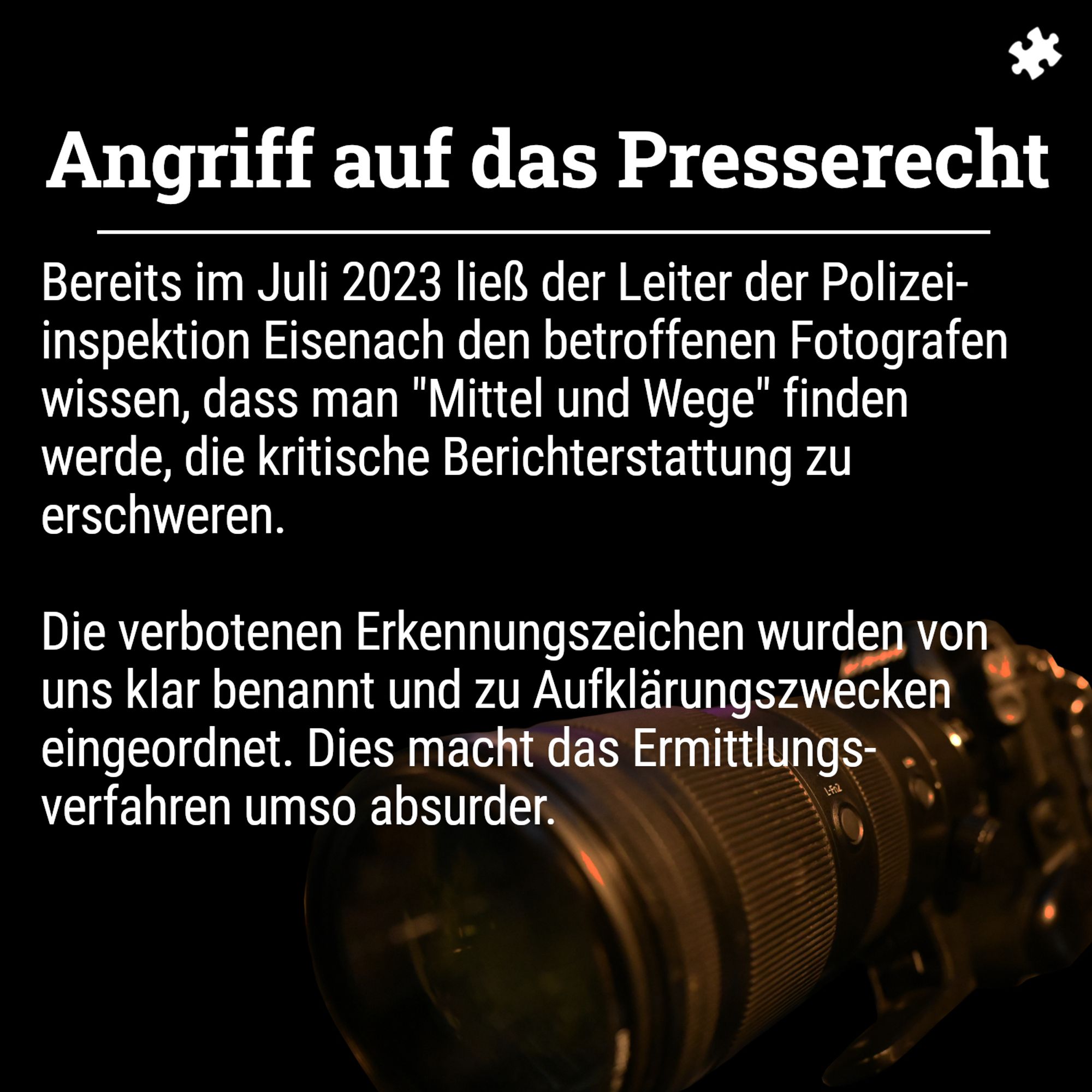 Schwarzer Hintergrund, davor eine Fotokamera. Im Vordergrund Text: 

Bereits im Juli 2023 ließ der Leiter der Polizeiinspektion Eisenach den betroffenen Fotografen wissen, das man "Mittel und Wege" finden werde, die kritische Berichterstattung zu erschweren.

Die verbotenen Erkennungszeichen wurden von uns klar benannt und zu Aufklärungszwecken eingeordnet. Dies macht das Ermittlungsverfahren umso absurder.